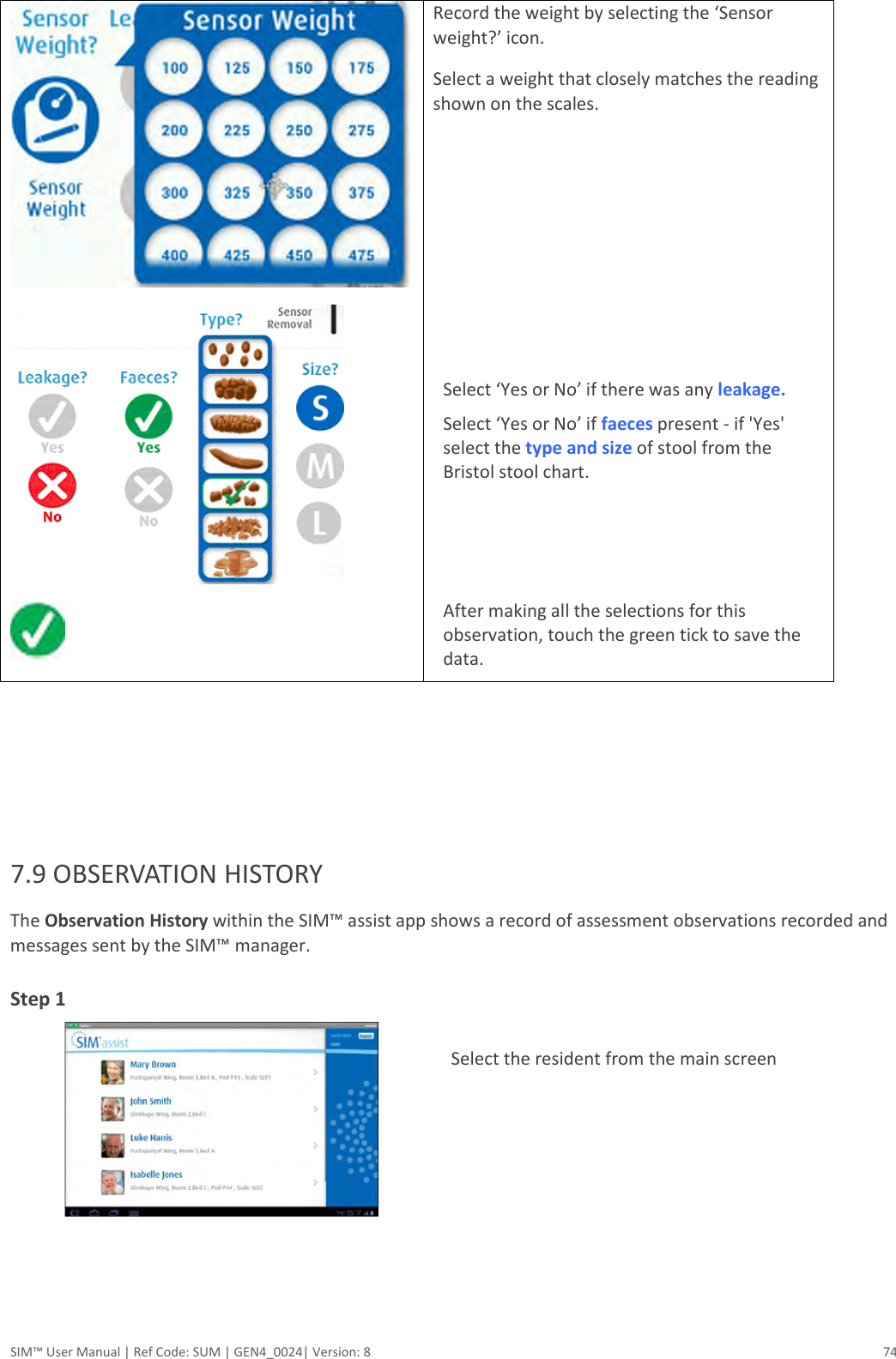  SIM™ User Manual | Ref Code: SUM | GEN4_0024| Version: 8  74    Record the weight by selecting the ‘Sensor weight?’ icon. Select a weight that closely matches the reading shown on the scales.       Select ‘Yes or No’ if there was any leakage.  Select ‘Yes or No’ if faeces present - if &apos;Yes&apos; select the type and size of stool from the Bristol stool chart.    After making all the selections for this observation, touch the green tick to save the data.       7.9 OBSERVATION HISTORY The Observation History within the SIM™ assist app shows a record of assessment observations recorded and messages sent by the SIM™ manager. Step 1     Select the resident from the main screen   