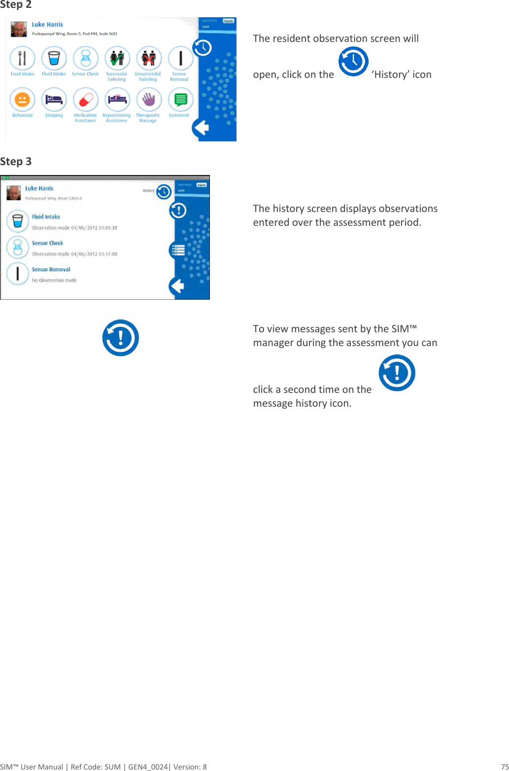  SIM™ User Manual | Ref Code: SUM | GEN4_0024| Version: 8  75 Step 2     The resident observation screen will open, click on the   ‘History’ icon Step 3     The history screen displays observations entered over the assessment period.       To view messages sent by the SIM™ manager during the assessment you can click a second time on the   message history icon.        