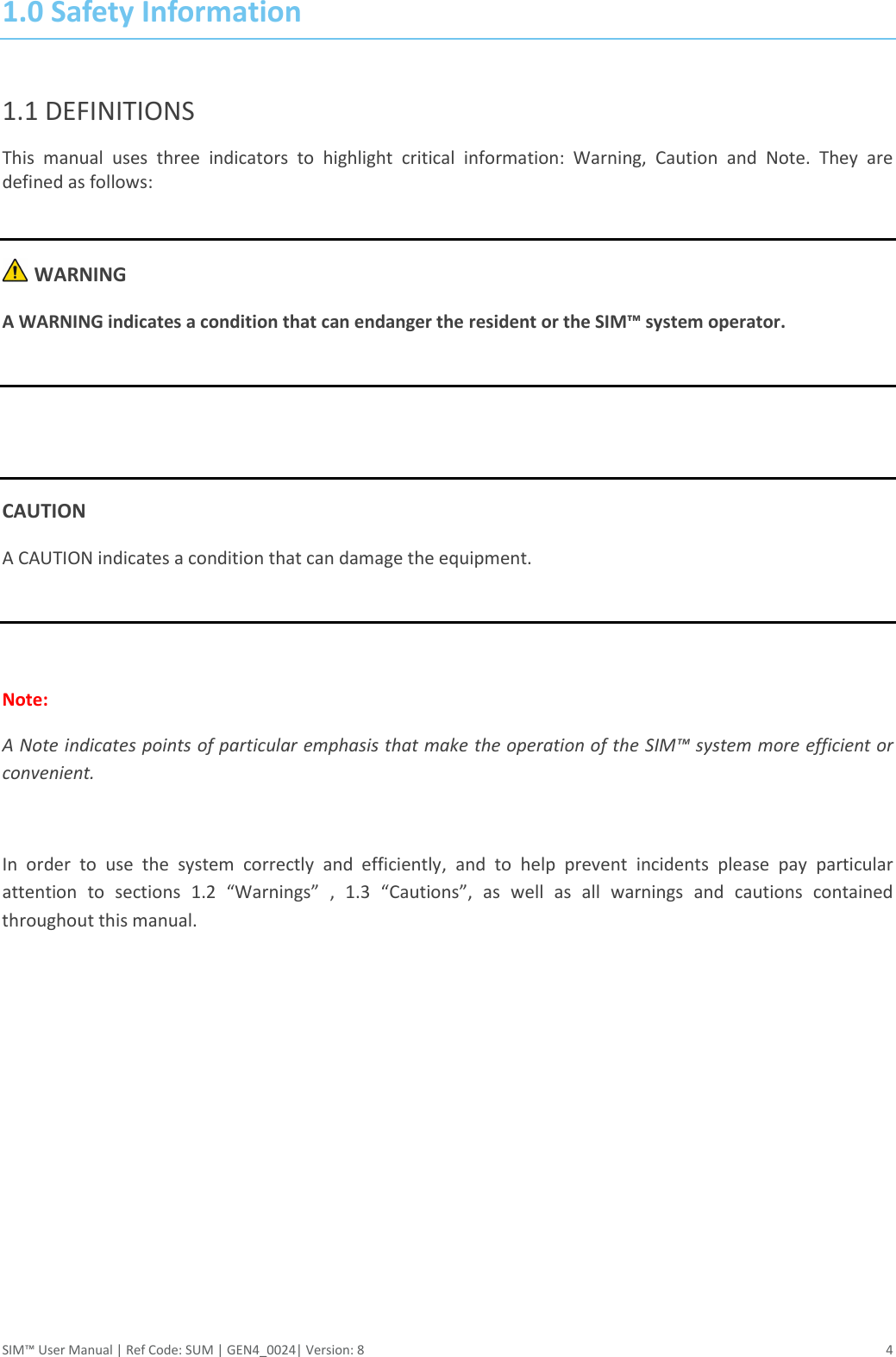 SIM™ User Manual | Ref Code: SUM | GEN4_0024| Version: 8  4 1.0 Safety Information  1.1 DEFINITIONS This  manual  uses  three  indicators  to  highlight  critical  information:  Warning,  Caution  and  Note.  They  are defined as follows:   WARNING A WARNING indicates a condition that can endanger the resident or the SIM™ system operator.    CAUTION A CAUTION indicates a condition that can damage the equipment.   Note: A Note indicates points of particular emphasis that make the operation of the SIM™ system more efficient or convenient.  In  order  to  use  the  system  correctly  and  efficiently,  and  to  help  prevent  incidents  please  pay  particular attention  to  sections  1.2  “Warnings”  ,  1.3  “Cautions”,  as  well  as  all  warnings  and  cautions  contained throughout this manual.     