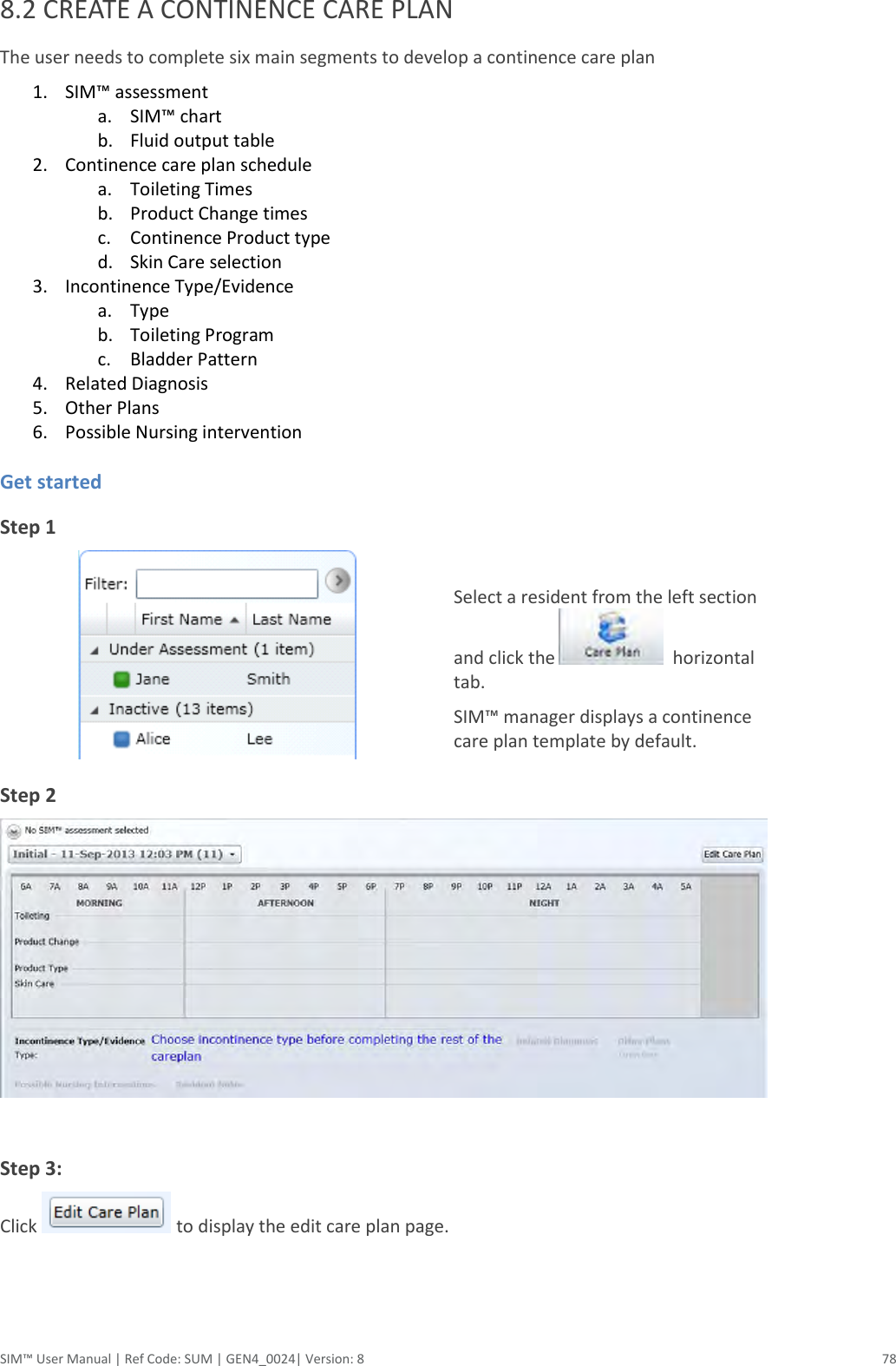  SIM™ User Manual | Ref Code: SUM | GEN4_0024| Version: 8  78 8.2 CREATE A CONTINENCE CARE PLAN The user needs to complete six main segments to develop a continence care plan 1. SIM™ assessment a. SIM™ chart b. Fluid output table 2. Continence care plan schedule  a. Toileting Times  b. Product Change times  c. Continence Product type d. Skin Care selection 3. Incontinence Type/Evidence a. Type b. Toileting Program  c. Bladder Pattern  4. Related Diagnosis 5. Other Plans  6. Possible Nursing intervention    Get started Step 1     Select a resident from the left section and click the    horizontal tab. SIM™ manager displays a continence care plan template by default. Step 2                                                                                    Step 3:  Click   to display the edit care plan page.     