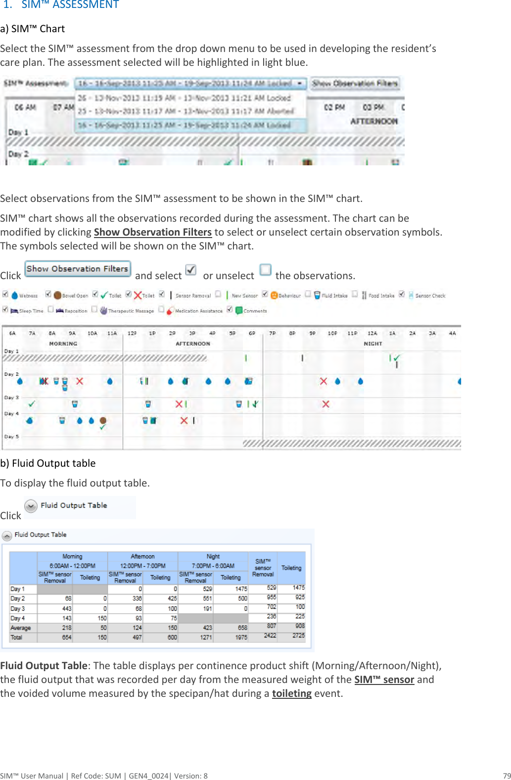  SIM™ User Manual | Ref Code: SUM | GEN4_0024| Version: 8  79 1. SIM™ ASSESSMENT  a) SIM™ Chart Select the SIM™ assessment from the drop down menu to be used in developing the resident’s care plan. The assessment selected will be highlighted in light blue.   Select observations from the SIM™ assessment to be shown in the SIM™ chart. SIM™ chart shows all the observations recorded during the assessment. The chart can be modified by clicking Show Observation Filters to select or unselect certain observation symbols. The symbols selected will be shown on the SIM™ chart. Click  and select  or unselect  the observations.   b) Fluid Output table To display the fluid output table. Click     Fluid Output Table: The table displays per continence product shift (Morning/Afternoon/Night), the fluid output that was recorded per day from the measured weight of the SIM™ sensor and the voided volume measured by the specipan/hat during a toileting event.    