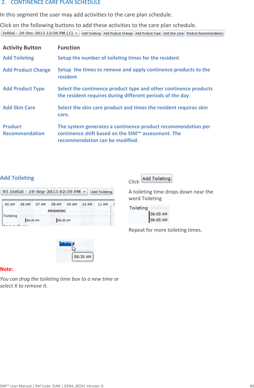  SIM™ User Manual | Ref Code: SUM | GEN4_0024| Version: 8  80 2. CONTINENCE CARE PLAN SCHEDULE   In this segment the user may add activities to the care plan schedule. Click on the following buttons to add these activities to the care plan schedule. Activity Button Function Add Toileting Setup the number of toileting times for the resident Add Product Change Setup  the times to remove and apply continence products to the resident Add Product Type Select the continence product type and other continence products the resident requires during different periods of the day Add Skin Care                             Product Recommendation Select the skin care product and times the resident requires skin care. The system generates a continence product recommendation per continence shift based on the SIM™ assessment. The recommendation can be modified.    Add Toileting                                                 Note:  You can drag the toileting time box to a new time or select X to remove it.     Click   A toileting time drops down near the word Toileting  Repeat for more toileting times.              