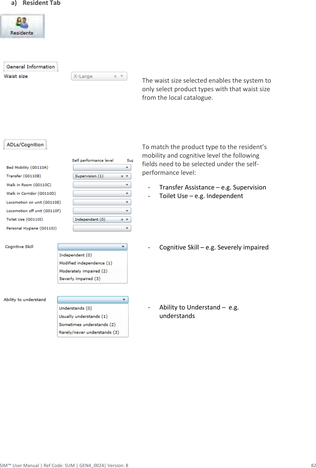  SIM™ User Manual | Ref Code: SUM | GEN4_0024| Version: 8  82  a) Resident Tab      The waist size selected enables the system to only select product types with that waist size from the local catalogue.            To match the product type to the resident’s mobility and cognitive level the following fields need to be selected under the self-performance level: - Transfer Assistance – e.g. Supervision - Toilet Use – e.g. Independent      - Cognitive Skill – e.g. Severely impaired       - Ability to Understand –  e.g. understands         