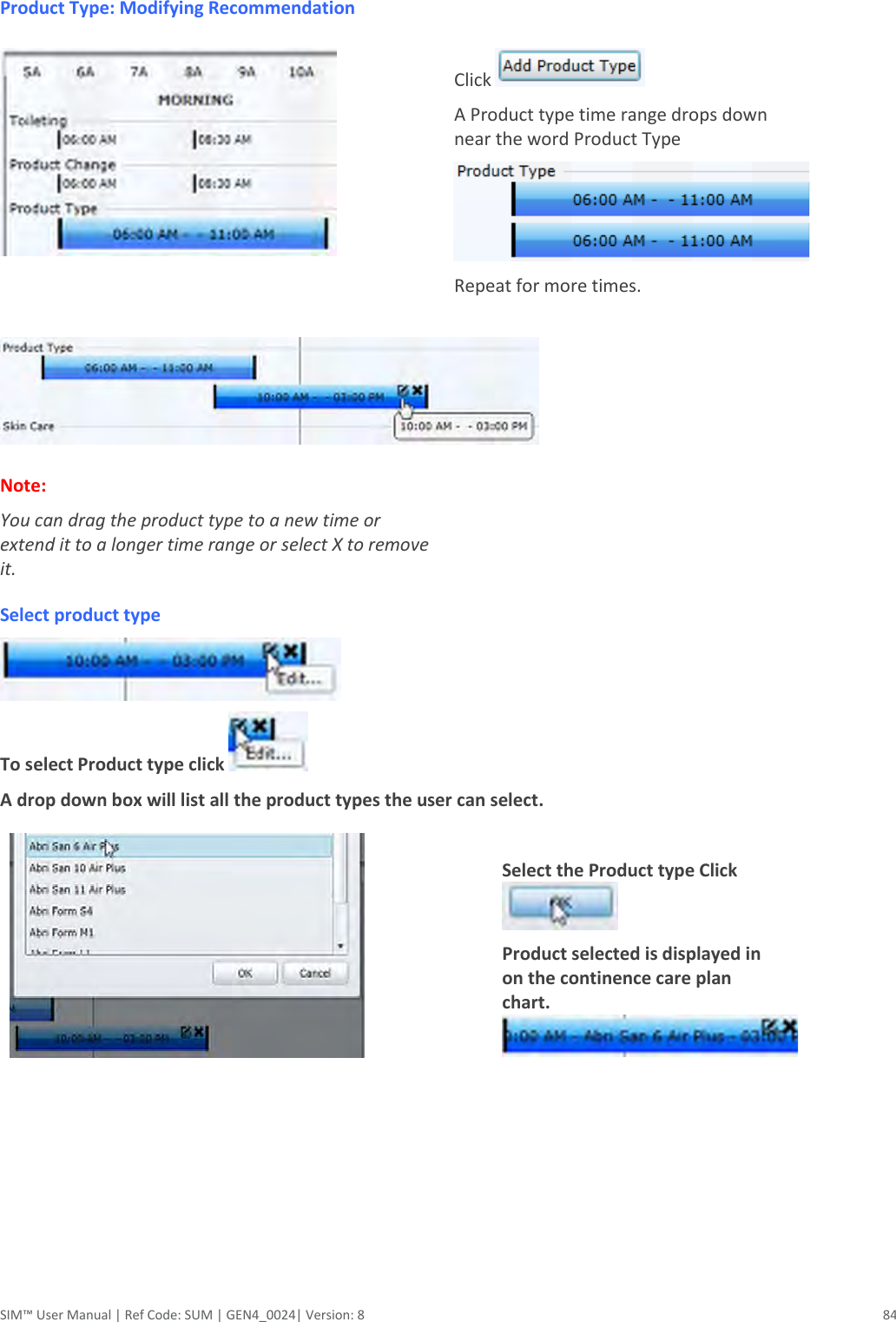  SIM™ User Manual | Ref Code: SUM | GEN4_0024| Version: 8  84   Product Type: Modifying Recommendation                                           Click   A Product type time range drops down near the word Product Type  Repeat for more times.    Note:  You can drag the product type to a new time or extend it to a longer time range or select X to remove it.  Select product type                                                                                                To select Product type click      A drop down box will list all the product types the user can select.                                                                                               Select the Product type Click   Product selected is displayed in on the continence care plan chart.           