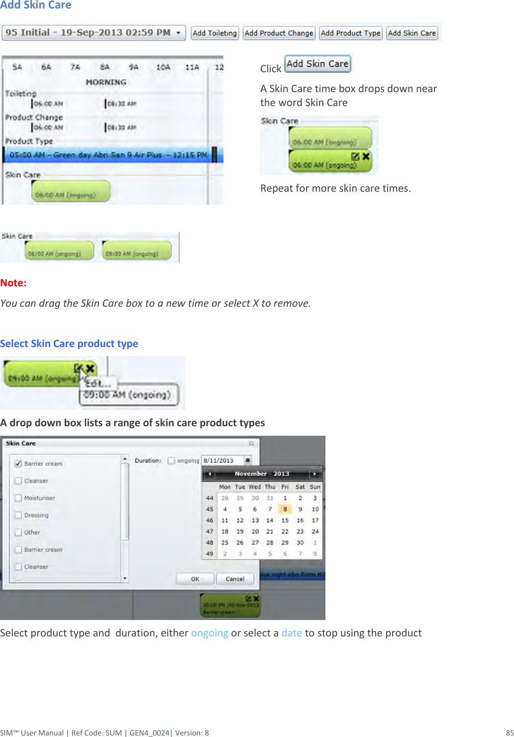  SIM™ User Manual | Ref Code: SUM | GEN4_0024| Version: 8  85   Add Skin Care                                  Click   A Skin Care time box drops down near the word Skin Care  Repeat for more skin care times.   Note:  You can drag the Skin Care box to a new time or select X to remove.  Select Skin Care product type                                                                                            A drop down box lists a range of skin care product types  Select product type and  duration, either ongoing or select a date to stop using the product 