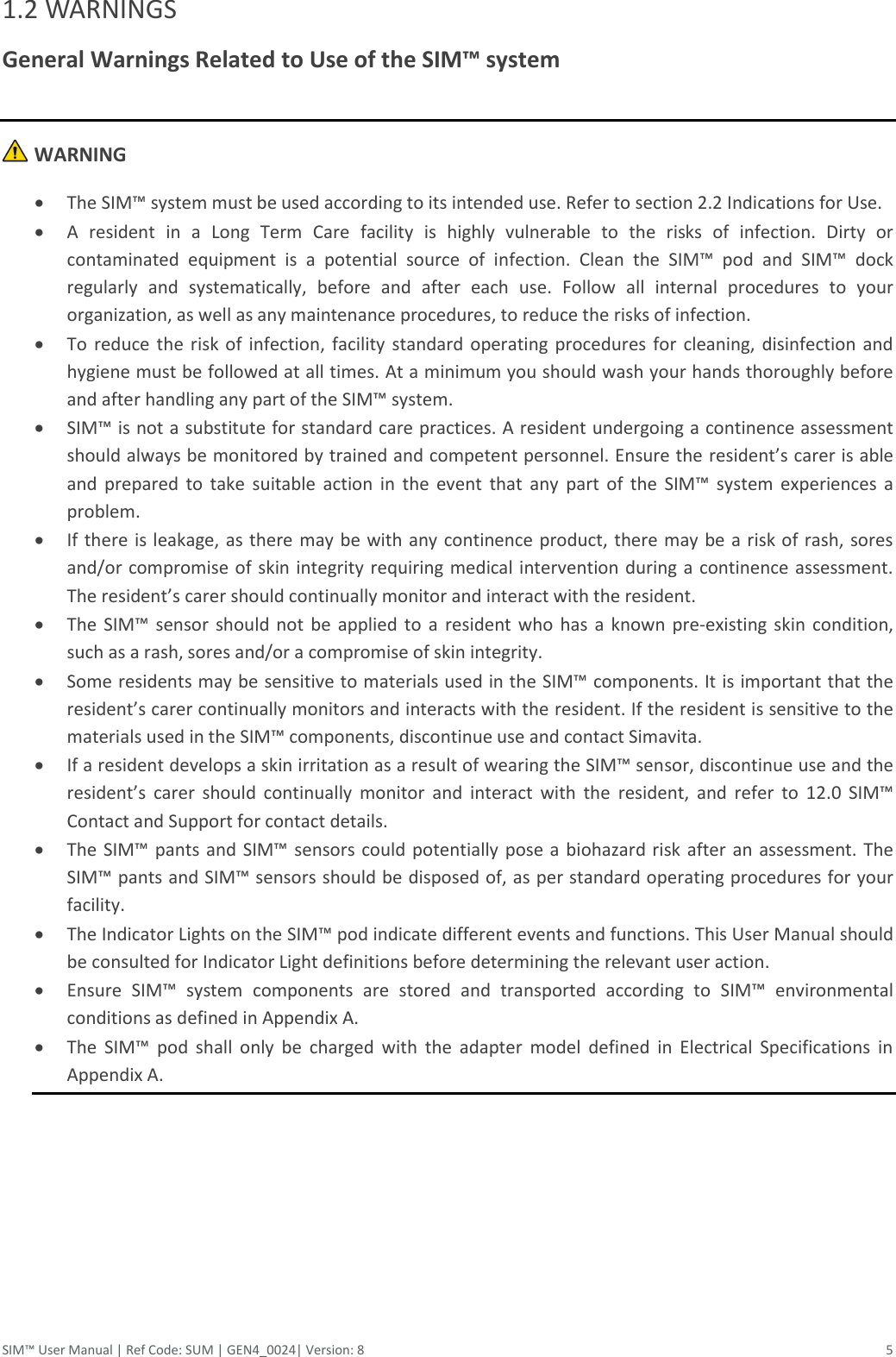 SIM™ User Manual | Ref Code: SUM | GEN4_0024| Version: 8  5 1.2 WARNINGS General Warnings Related to Use of the SIM™ system    WARNING  The SIM™ system must be used according to its intended use. Refer to section 2.2 Indications for Use.   A  resident  in  a  Long  Term  Care  facility  is  highly  vulnerable  to  the  risks  of  infection.  Dirty  or contaminated  equipment  is  a  potential  source  of  infection.  Clean  the  SIM™  pod  and  SIM™  dock regularly  and  systematically,  before  and  after  each  use.  Follow  all  internal  procedures  to  your organization, as well as any maintenance procedures, to reduce the risks of infection.  To  reduce  the  risk  of  infection,  facility  standard operating procedures  for  cleaning, disinfection and hygiene must be followed at all times. At a minimum you should wash your hands thoroughly before and after handling any part of the SIM™ system.   SIM™ is not a substitute for standard care practices. A resident undergoing a continence assessment should always be monitored by trained and competent personnel. Ensure the resident’s carer is able and  prepared  to  take  suitable  action  in  the  event  that  any  part  of  the  SIM™  system  experiences  a problem.  If there  is leakage, as there may be with  any continence product, there  may be a risk of rash, sores and/or compromise of skin integrity requiring medical intervention during a continence assessment. The resident’s carer should continually monitor and interact with the resident.  The  SIM™  sensor  should  not  be  applied  to  a  resident  who  has  a  known  pre-existing  skin  condition, such as a rash, sores and/or a compromise of skin integrity.  Some residents may be sensitive to materials used in the SIM™ components. It is important that the resident’s carer continually monitors and interacts with the resident. If the resident is sensitive to the materials used in the SIM™ components, discontinue use and contact Simavita.  If a resident develops a skin irritation as a result of wearing the SIM™ sensor, discontinue use and the resident’s  carer  should  continually  monitor  and  interact  with  the  resident,  and  refer  to  12.0  SIM™ Contact and Support for contact details.  The SIM™ pants  and SIM™  sensors could potentially  pose a biohazard risk  after an assessment.  The SIM™ pants and SIM™ sensors should be disposed of, as per standard operating procedures for your facility.  The Indicator Lights on the SIM™ pod indicate different events and functions. This User Manual should be consulted for Indicator Light definitions before determining the relevant user action.  Ensure  SIM™  system  components  are  stored  and  transported  according  to  SIM™  environmental conditions as defined in Appendix A.  The  SIM™  pod  shall  only  be  charged  with  the  adapter  model  defined  in  Electrical  Specifications  in Appendix A.    