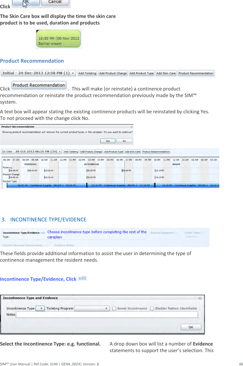  SIM™ User Manual | Ref Code: SUM | GEN4_0024| Version: 8  86 Click   The Skin Care box will display the time the skin care product is to be used, duration and products   Product Recommendation  Click  .  This will make (or reinstate) a continence product recommendation or reinstate the product recommendation previously made by the SIM™ system. A text box will appear stating the existing continence products will be reinstated by clicking Yes. To not proceed with the change click No.     3. INCONTINENCE TYPE/EVIDENCE  These fields provide additional information to assist the user in determining the type of continence management the resident needs.  Incontinence Type/Evidence, Click     Select the Incontinence Type: e.g. functional.  A drop down box will list a number of Evidence statements to support the user’s selection. This 