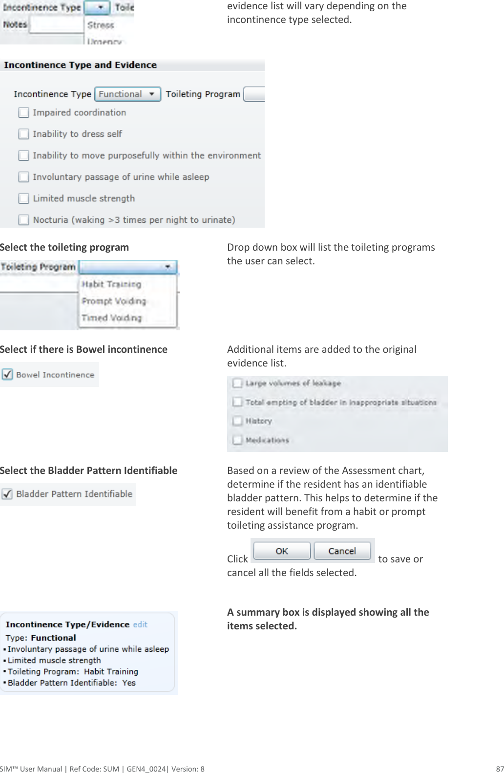  SIM™ User Manual | Ref Code: SUM | GEN4_0024| Version: 8  87  evidence list will vary depending on the incontinence type selected.   Select the toileting program  Drop down box will list the toileting programs the user can select.  Select if there is Bowel incontinence  Additional items are added to the original evidence list.  Select the Bladder Pattern Identifiable        Based on a review of the Assessment chart, determine if the resident has an identifiable bladder pattern. This helps to determine if the resident will benefit from a habit or prompt toileting assistance program. Click   to save or cancel all the fields selected.  A summary box is displayed showing all the items selected.   