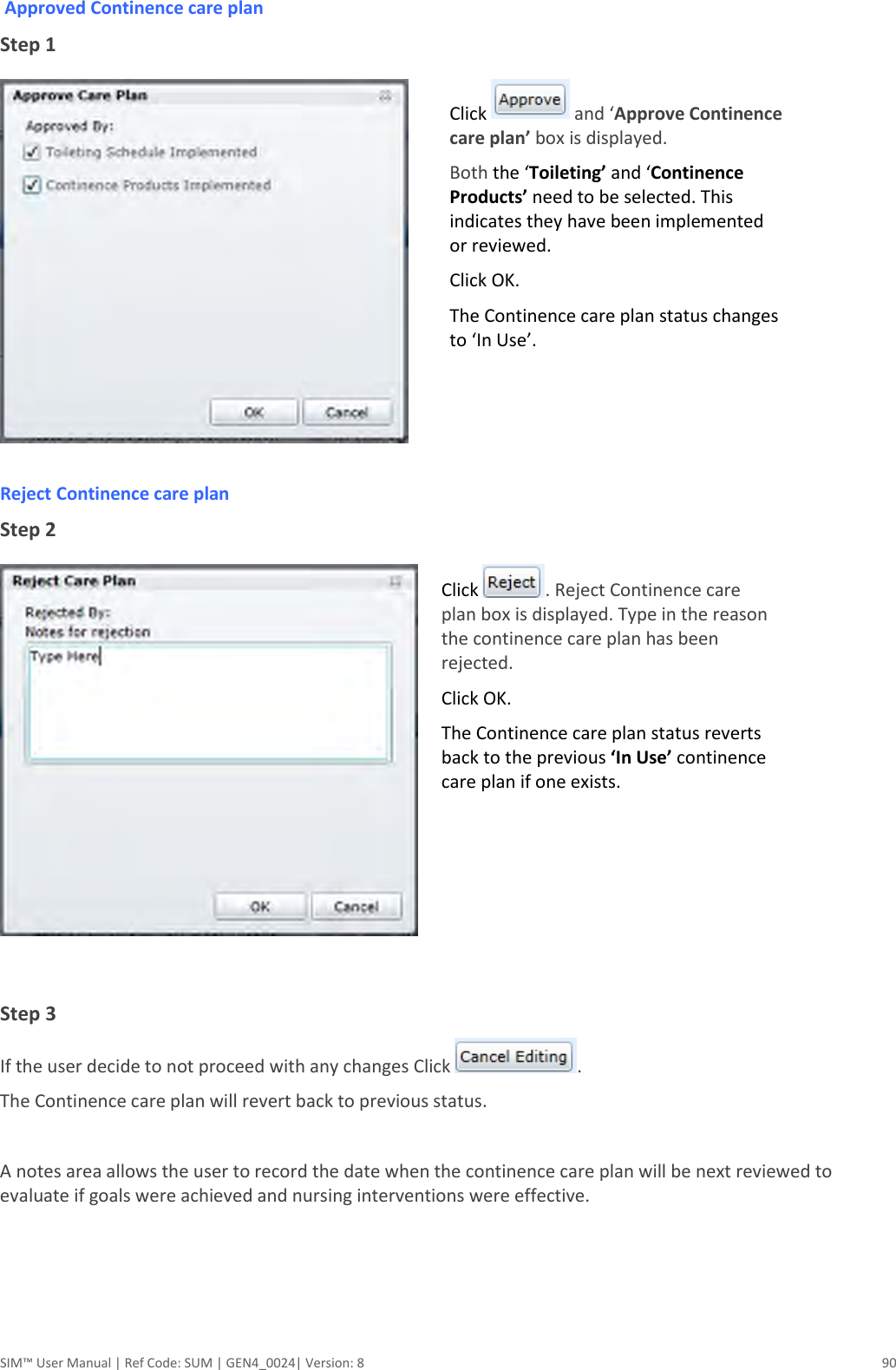  SIM™ User Manual | Ref Code: SUM | GEN4_0024| Version: 8  90  Approved Continence care plan Step 1   Click   and ‘Approve Continence care plan’ box is displayed.  Both the ‘Toileting’ and ‘Continence Products’ need to be selected. This indicates they have been implemented or reviewed. Click OK. The Continence care plan status changes to ‘In Use’. Reject Continence care plan Step 2  Click  . Reject Continence care plan box is displayed. Type in the reason the continence care plan has been rejected. Click OK. The Continence care plan status reverts back to the previous ‘In Use’ continence care plan if one exists.  Step 3 If the user decide to not proceed with any changes Click  . The Continence care plan will revert back to previous status.  A notes area allows the user to record the date when the continence care plan will be next reviewed to evaluate if goals were achieved and nursing interventions were effective.   