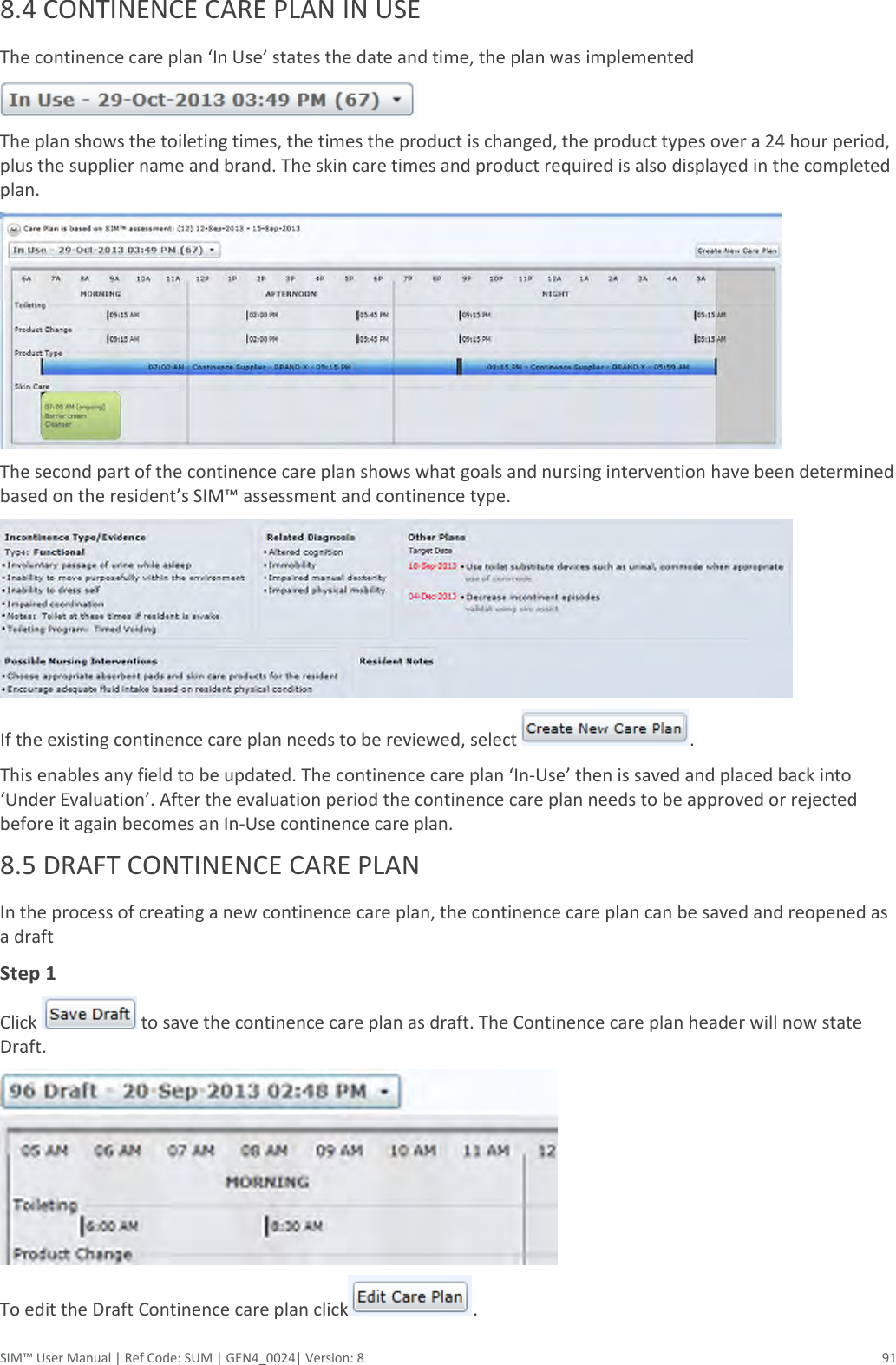  SIM™ User Manual | Ref Code: SUM | GEN4_0024| Version: 8  91 8.4 CONTINENCE CARE PLAN IN USE  The continence care plan ‘In Use’ states the date and time, the plan was implemented  The plan shows the toileting times, the times the product is changed, the product types over a 24 hour period, plus the supplier name and brand. The skin care times and product required is also displayed in the completed plan.  The second part of the continence care plan shows what goals and nursing intervention have been determined based on the resident’s SIM™ assessment and continence type.  If the existing continence care plan needs to be reviewed, select  . This enables any field to be updated. The continence care plan ‘In-Use’ then is saved and placed back into ‘Under Evaluation’. After the evaluation period the continence care plan needs to be approved or rejected before it again becomes an In-Use continence care plan. 8.5 DRAFT CONTINENCE CARE PLAN  In the process of creating a new continence care plan, the continence care plan can be saved and reopened as a draft  Step 1 Click   to save the continence care plan as draft. The Continence care plan header will now state Draft.  To edit the Draft Continence care plan click . 