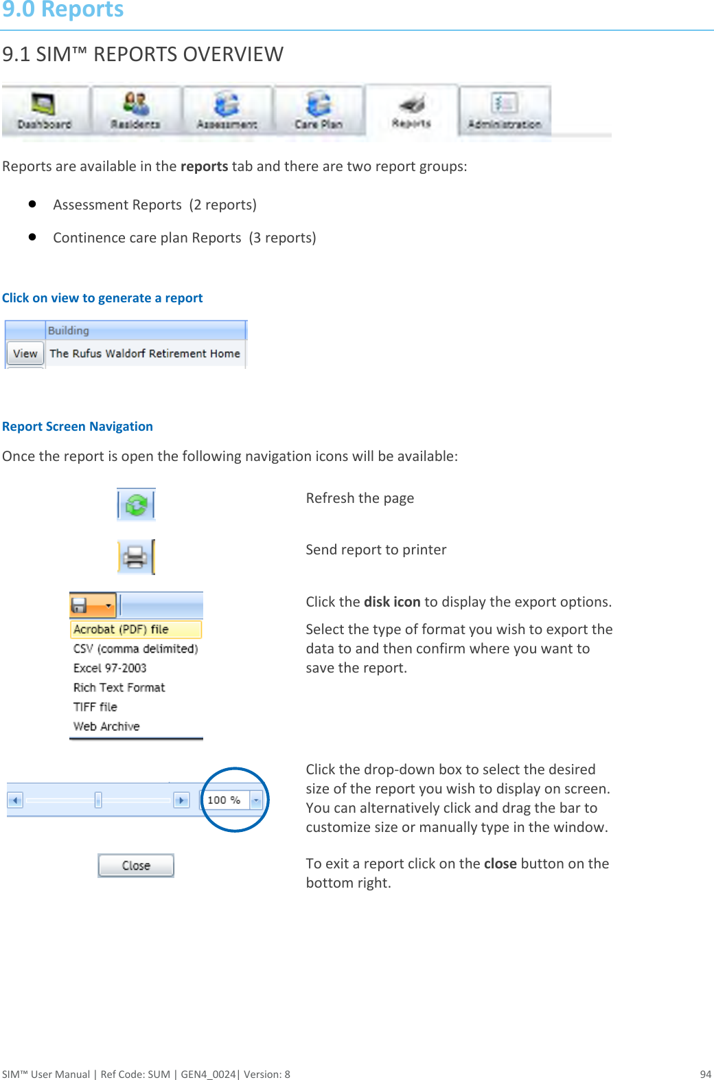  SIM™ User Manual | Ref Code: SUM | GEN4_0024| Version: 8  94 9.0 Reports 9.1 SIM™ REPORTS OVERVIEW  Reports are available in the reports tab and there are two report groups:   Assessment Reports  (2 reports)  Continence care plan Reports  (3 reports)  Click on view to generate a report   Report Screen Navigation Once the report is open the following navigation icons will be available:  Refresh the page  Send report to printer  Click the disk icon to display the export options.  Select the type of format you wish to export the data to and then confirm where you want to save the report.     Click the drop-down box to select the desired size of the report you wish to display on screen. You can alternatively click and drag the bar to customize size or manually type in the window.  To exit a report click on the close button on the bottom right.   