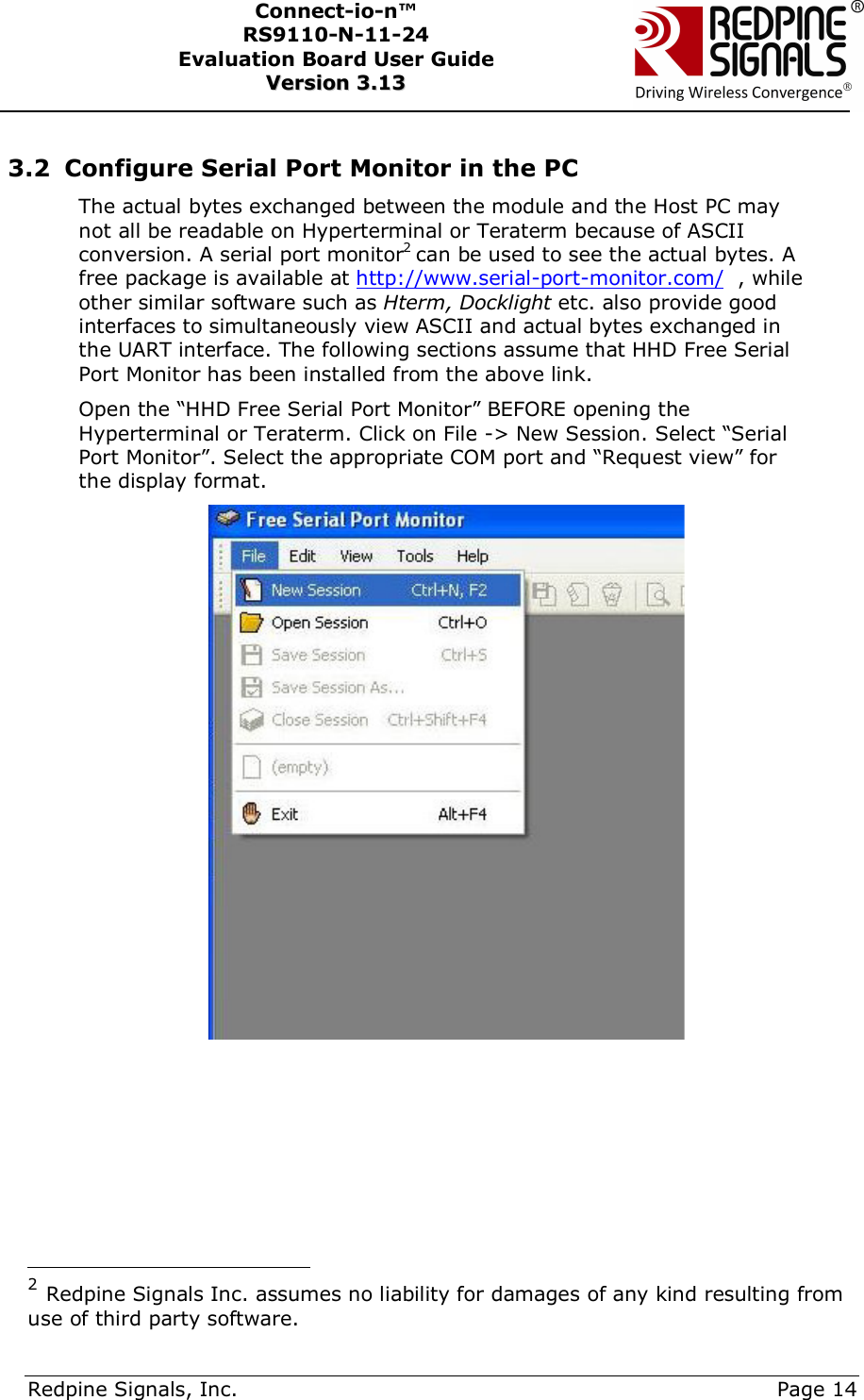      Redpine Signals, Inc.     Page 14 Connect-io-n™ RS9110-N-11-24  Evaluation Board User Guide  VVeerrssiioonn  33..1133     3.2 Configure Serial Port Monitor in the PC The actual bytes exchanged between the module and the Host PC may not all be readable on Hyperterminal or Teraterm because of ASCII conversion. A serial port monitor2 can be used to see the actual bytes. A free package is available at http://www.serial-port-monitor.com/  , while other similar software such as Hterm, Docklight etc. also provide good interfaces to simultaneously view ASCII and actual bytes exchanged in the UART interface. The following sections assume that HHD Free Serial Port Monitor has been installed from the above link.  Open the “HHD Free Serial Port Monitor” BEFORE opening the Hyperterminal or Teraterm. Click on File -&gt; New Session. Select “Serial Port Monitor”. Select the appropriate COM port and “Request view” for the display format.                                                 2 Redpine Signals Inc. assumes no liability for damages of any kind resulting from use of third party software. 