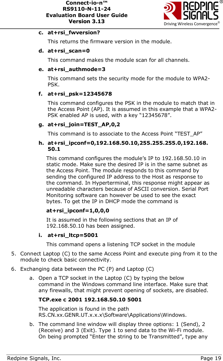      Redpine Signals, Inc.     Page 19 Connect-io-n™ RS9110-N-11-24  Evaluation Board User Guide  VVeerrssiioonn  33..1133    c. at+rsi_fwversion? This returns the firmware version in the module. d. at+rsi_scan=0 This command makes the module scan for all channels.  e. at+rsi_authmode=3 This command sets the security mode for the module to WPA2-PSK.  f. at+rsi_psk=12345678 This command configures the PSK in the module to match that in the Access Point (AP). It is assumed in this example that a WPA2-PSK enabled AP is used, with a key “12345678”. g. at+rsi_join=TEST_AP,0,2 This command is to associate to the Access Point “TEST_AP”  h. at+rsi_ipconf=0,192.168.50.10,255.255.255.0,192.168.50.1 This command configures the module’s IP to 192.168.50.10 in static mode. Make sure the desired IP is in the same subnet as the Access Point. The module responds to this command by sending the configured IP address to the Host as response to the command. In Hyperterminal, this response might appear as unreadable characters because of ASCII conversion. Serial Port Monitoring software can however be used to see the exact bytes. To get the IP in DHCP mode the command is  at+rsi_ipconf=1,0,0,0 It is assumed in the following sections that an IP of 192.168.50.10 has been assigned. i. at+rsi_ltcp=5001 This command opens a listening TCP socket in the module 5. Connect Laptop (C) to the same Access Point and execute ping from it to the module to check basic connectivity. 6. Exchanging data between the PC (P) and Laptop (C) a. Open a TCP socket in the Laptop (C) by typing the below command in the Windows command line interface. Make sure that any firewalls, that might prevent opening of sockets, are disabled.            TCP.exe c 2001 192.168.50.10 5001  The application is found in the path RS.CN.xx.GENR.UT.x.x.x\Software\Applications\Windows.  b. The command line window will display three options: 1 (Send), 2 (Receive) and 3 (Exit). Type 1 to send data to the Wi-Fi module. On being prompted “Enter the string to be Transmitted”, type any 