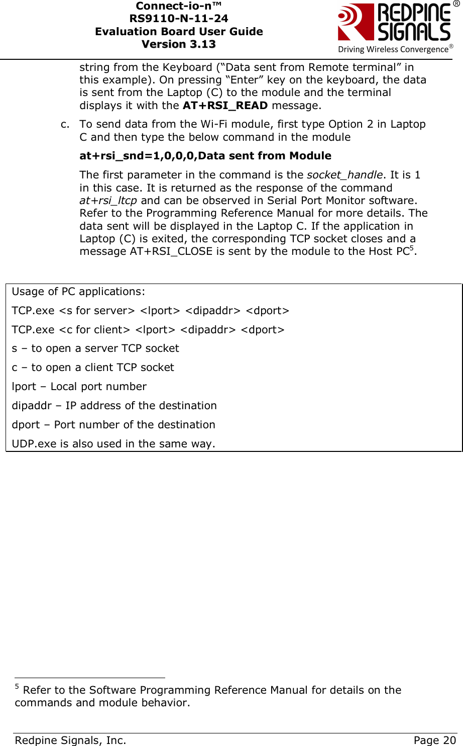      Redpine Signals, Inc.     Page 20 Connect-io-n™ RS9110-N-11-24  Evaluation Board User Guide  VVeerrssiioonn  33..1133    string from the Keyboard (“Data sent from Remote terminal” in this example). On pressing “Enter” key on the keyboard, the data is sent from the Laptop (C) to the module and the terminal displays it with the AT+RSI_READ message.  c. To send data from the Wi-Fi module, first type Option 2 in Laptop C and then type the below command in the module at+rsi_snd=1,0,0,0,Data sent from Module The first parameter in the command is the socket_handle. It is 1 in this case. It is returned as the response of the command at+rsi_ltcp and can be observed in Serial Port Monitor software. Refer to the Programming Reference Manual for more details. The data sent will be displayed in the Laptop C. If the application in Laptop (C) is exited, the corresponding TCP socket closes and a message AT+RSI_CLOSE is sent by the module to the Host PC5.  Usage of PC applications: TCP.exe &lt;s for server&gt; &lt;lport&gt; &lt;dipaddr&gt; &lt;dport&gt; TCP.exe &lt;c for client&gt; &lt;lport&gt; &lt;dipaddr&gt; &lt;dport&gt; s – to open a server TCP socket c – to open a client TCP socket lport – Local port number dipaddr – IP address of the destination dport – Port number of the destination UDP.exe is also used in the same way.                                               5 Refer to the Software Programming Reference Manual for details on the commands and module behavior.  