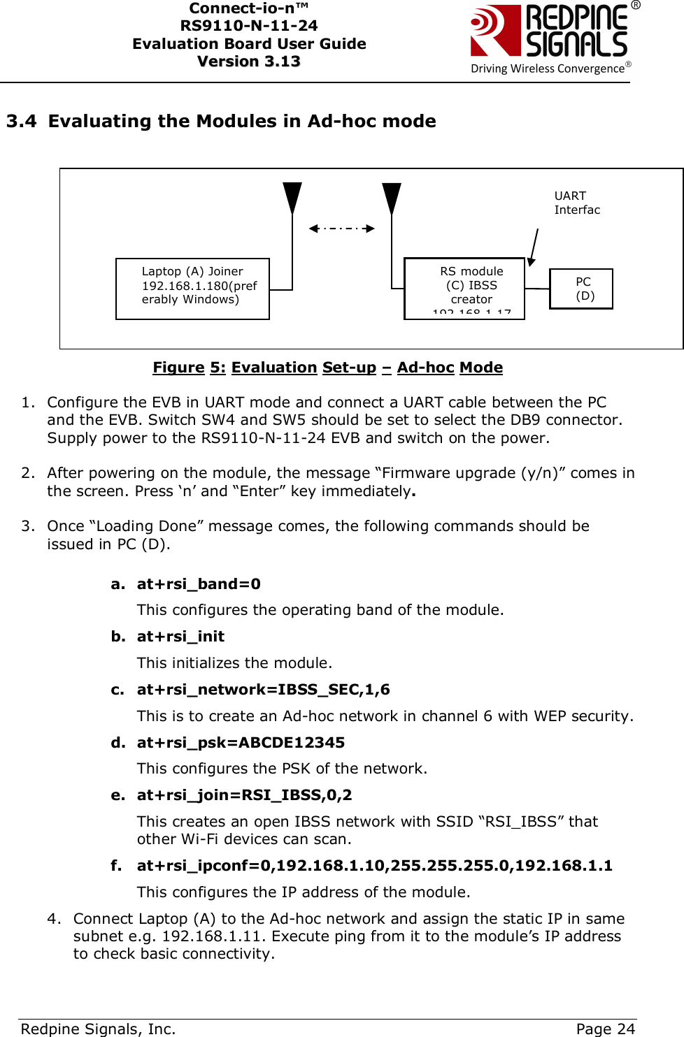      Redpine Signals, Inc.     Page 24 Connect-io-n™ RS9110-N-11-24  Evaluation Board User Guide  VVeerrssiioonn  33..1133     3.4 Evaluating the Modules in Ad-hoc mode    Figure 5: Evaluation Set-up – Ad-hoc Mode  1. Configure the EVB in UART mode and connect a UART cable between the PC and the EVB. Switch SW4 and SW5 should be set to select the DB9 connector. Supply power to the RS9110-N-11-24 EVB and switch on the power.   2. After powering on the module, the message “Firmware upgrade (y/n)” comes in the screen. Press ‘n’ and “Enter” key immediately.  3. Once “Loading Done” message comes, the following commands should be issued in PC (D).  a. at+rsi_band=0   This configures the operating band of the module. b. at+rsi_init  This initializes the module. c. at+rsi_network=IBSS_SEC,1,6 This is to create an Ad-hoc network in channel 6 with WEP security. d. at+rsi_psk=ABCDE12345 This configures the PSK of the network.  e. at+rsi_join=RSI_IBSS,0,2 This creates an open IBSS network with SSID “RSI_IBSS” that other Wi-Fi devices can scan.  f. at+rsi_ipconf=0,192.168.1.10,255.255.255.0,192.168.1.1 This configures the IP address of the module. 4. Connect Laptop (A) to the Ad-hoc network and assign the static IP in same subnet e.g. 192.168.1.11. Execute ping from it to the module’s IP address to check basic connectivity. Laptop (A) Joiner 192.168.1.180(preferably Windows) UART InterfacRS module (C) IBSS creator 192.168.1.17PC (D) 