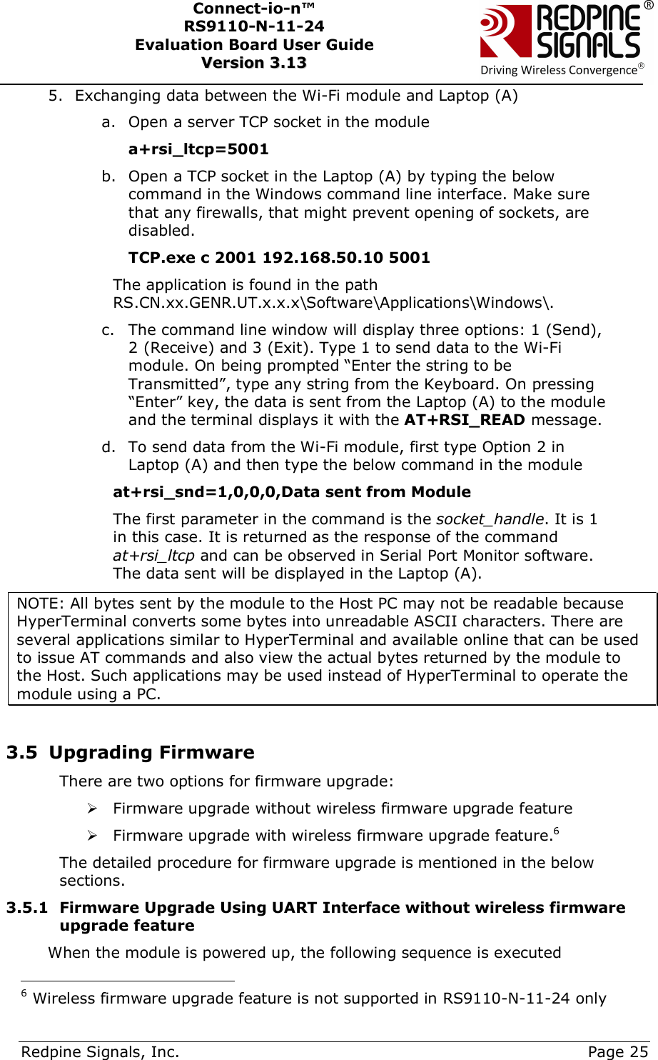      Redpine Signals, Inc.     Page 25 Connect-io-n™ RS9110-N-11-24  Evaluation Board User Guide  VVeerrssiioonn  33..1133    5. Exchanging data between the Wi-Fi module and Laptop (A) a. Open a server TCP socket in the module a+rsi_ltcp=5001 b. Open a TCP socket in the Laptop (A) by typing the below command in the Windows command line interface. Make sure that any firewalls, that might prevent opening of sockets, are disabled.            TCP.exe c 2001 192.168.50.10 5001  The application is found in the path RS.CN.xx.GENR.UT.x.x.x\Software\Applications\Windows\.  c. The command line window will display three options: 1 (Send), 2 (Receive) and 3 (Exit). Type 1 to send data to the Wi-Fi module. On being prompted “Enter the string to be Transmitted”, type any string from the Keyboard. On pressing “Enter” key, the data is sent from the Laptop (A) to the module and the terminal displays it with the AT+RSI_READ message.  d. To send data from the Wi-Fi module, first type Option 2 in Laptop (A) and then type the below command in the module at+rsi_snd=1,0,0,0,Data sent from Module The first parameter in the command is the socket_handle. It is 1 in this case. It is returned as the response of the command at+rsi_ltcp and can be observed in Serial Port Monitor software.  The data sent will be displayed in the Laptop (A). NOTE: All bytes sent by the module to the Host PC may not be readable because HyperTerminal converts some bytes into unreadable ASCII characters. There are several applications similar to HyperTerminal and available online that can be used to issue AT commands and also view the actual bytes returned by the module to the Host. Such applications may be used instead of HyperTerminal to operate the module using a PC.   3.5 Upgrading Firmware There are two options for firmware upgrade:  Firmware upgrade without wireless firmware upgrade feature   Firmware upgrade with wireless firmware upgrade feature.6 The detailed procedure for firmware upgrade is mentioned in the below sections. 3.5.1 Firmware Upgrade Using UART Interface without wireless firmware upgrade feature When the module is powered up, the following sequence is executed                                           6 Wireless firmware upgrade feature is not supported in RS9110-N-11-24 only 