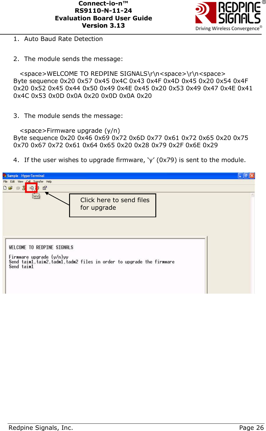      Redpine Signals, Inc.     Page 26 Connect-io-n™ RS9110-N-11-24  Evaluation Board User Guide  VVeerrssiioonn  33..1133    1. Auto Baud Rate Detection  2. The module sends the message:  &lt;space&gt;WELCOME TO REDPINE SIGNALS\r\n&lt;space&gt;\r\n&lt;space&gt; Byte sequence 0x20 0x57 0x45 0x4C 0x43 0x4F 0x4D 0x45 0x20 0x54 0x4F 0x20 0x52 0x45 0x44 0x50 0x49 0x4E 0x45 0x20 0x53 0x49 0x47 0x4E 0x41 0x4C 0x53 0x0D 0x0A 0x20 0x0D 0x0A 0x20  3. The module sends the message:  &lt;space&gt;Firmware upgrade (y/n) Byte sequence 0x20 0x46 0x69 0x72 0x6D 0x77 0x61 0x72 0x65 0x20 0x75 0x70 0x67 0x72 0x61 0x64 0x65 0x20 0x28 0x79 0x2F 0x6E 0x29  4. If the user wishes to upgrade firmware, ‘y’ (0x79) is sent to the module.      Click here to send files for upgrade 