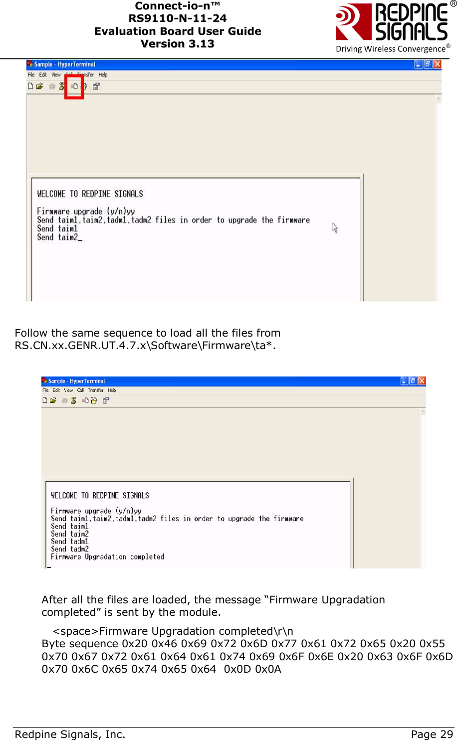      Redpine Signals, Inc.     Page 29 Connect-io-n™ RS9110-N-11-24  Evaluation Board User Guide  VVeerrssiioonn  33..1133      Follow the same sequence to load all the files from RS.CN.xx.GENR.UT.4.7.x\Software\Firmware\ta*.    After all the files are loaded, the message “Firmware Upgradation completed” is sent by the module.  &lt;space&gt;Firmware Upgradation completed\r\n Byte sequence 0x20 0x46 0x69 0x72 0x6D 0x77 0x61 0x72 0x65 0x20 0x55 0x70 0x67 0x72 0x61 0x64 0x61 0x74 0x69 0x6F 0x6E 0x20 0x63 0x6F 0x6D 0x70 0x6C 0x65 0x74 0x65 0x64  0x0D 0x0A  