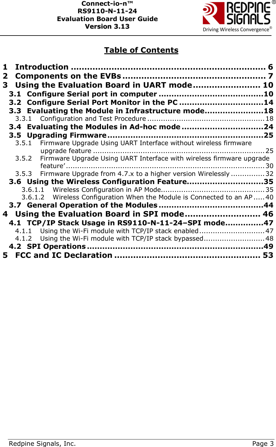      Redpine Signals, Inc.     Page 3 Connect-io-n™ RS9110-N-11-24  Evaluation Board User Guide  VVeerrssiioonn  33..1133     Table of Contents  1 Introduction ........................................................................ 6 2 Components on the EVBs ..................................................... 7 3 Using the Evaluation Board in UART mode ......................... 10 3.1 Configure Serial port in computer .........................................10 3.2 Configure Serial Port Monitor in the PC .................................14 3.3 Evaluating the Module in Infrastructure mode .......................18 3.3.1 Configuration and Test Procedure .................................................... 18 3.4 Evaluating the Modules in Ad-hoc mode ................................24 3.5 Upgrading Firmware .............................................................25 3.5.1 Firmware Upgrade Using UART Interface without wireless firmware upgrade feature ............................................................................ 25 3.5.2 Firmware Upgrade Using UART Interface with wireless firmware upgrade feature’ ........................................................................................ 30 3.5.3 Firmware Upgrade from 4.7.x to a higher version Wirelessly ............... 32 3.6 Using the Wireless Configuration Feature..............................35 3.6.1.1 Wireless Configuration in AP Mode.............................................. 35 3.6.1.2 Wireless Configuration When the Module is Connected to an AP ..... 40 3.7 General Operation of the Modules .........................................44 4 Using the Evaluation Board in SPI mode ............................ 46 4.1 TCP/IP Stack Usage in RS9110-N-11-24–SPI mode ...............47 4.1.1 Using the Wi-Fi module with TCP/IP stack enabled ............................. 47 4.1.2 Using the Wi-Fi module with TCP/IP stack bypassed ........................... 48 4.2 SPI Operations .....................................................................49 5 FCC and IC Declaration ...................................................... 53 