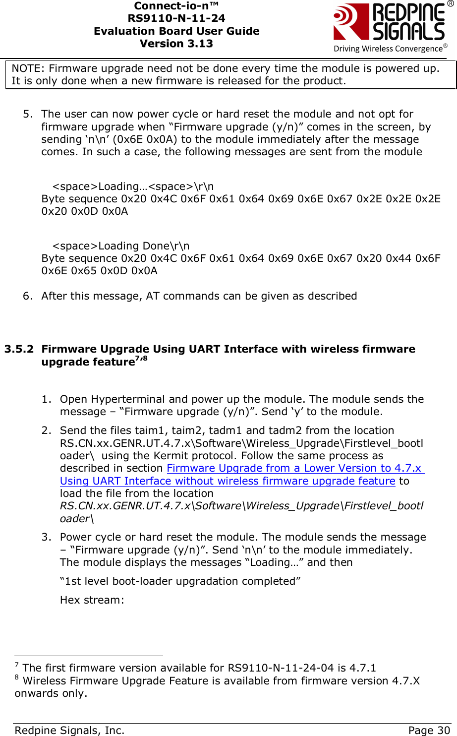      Redpine Signals, Inc.     Page 30 Connect-io-n™ RS9110-N-11-24  Evaluation Board User Guide  VVeerrssiioonn  33..1133    NOTE: Firmware upgrade need not be done every time the module is powered up. It is only done when a new firmware is released for the product.  5. The user can now power cycle or hard reset the module and not opt for firmware upgrade when “Firmware upgrade (y/n)” comes in the screen, by sending ‘n\n’ (0x6E 0x0A) to the module immediately after the message comes. In such a case, the following messages are sent from the module  &lt;space&gt;Loading…&lt;space&gt;\r\n Byte sequence 0x20 0x4C 0x6F 0x61 0x64 0x69 0x6E 0x67 0x2E 0x2E 0x2E 0x20 0x0D 0x0A  &lt;space&gt;Loading Done\r\n Byte sequence 0x20 0x4C 0x6F 0x61 0x64 0x69 0x6E 0x67 0x20 0x44 0x6F 0x6E 0x65 0x0D 0x0A  6. After this message, AT commands can be given as described   3.5.2 Firmware Upgrade Using UART Interface with wireless firmware upgrade feature7’8  1. Open Hyperterminal and power up the module. The module sends the message – “Firmware upgrade (y/n)”. Send ‘y’ to the module. 2. Send the files taim1, taim2, tadm1 and tadm2 from the location RS.CN.xx.GENR.UT.4.7.x\Software\Wireless_Upgrade\Firstlevel_bootloader\  using the Kermit protocol. Follow the same process as described in section Firmware Upgrade from a Lower Version to 4.7.x Using UART Interface without wireless firmware upgrade feature to load the file from the location RS.CN.xx.GENR.UT.4.7.x\Software\Wireless_Upgrade\Firstlevel_bootloader\   3. Power cycle or hard reset the module. The module sends the message – “Firmware upgrade (y/n)”. Send ‘n\n’ to the module immediately. The module displays the messages “Loading…” and then   “1st level boot-loader upgradation completed” Hex stream:                                            7 The first firmware version available for RS9110-N-11-24-04 is 4.7.1 8 Wireless Firmware Upgrade Feature is available from firmware version 4.7.X onwards only. 