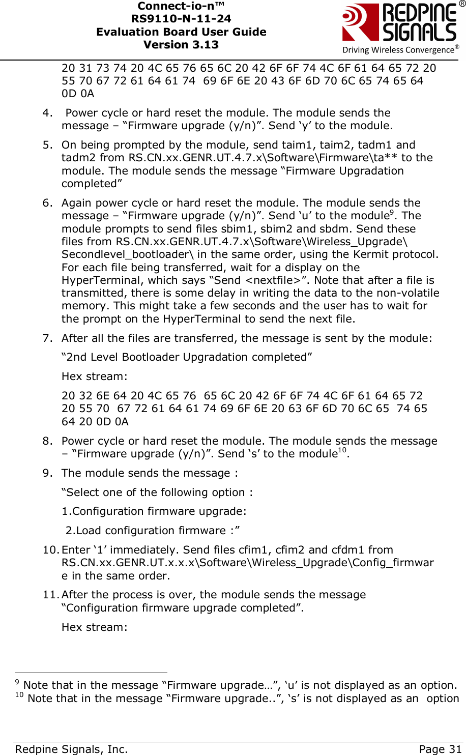      Redpine Signals, Inc.     Page 31 Connect-io-n™ RS9110-N-11-24  Evaluation Board User Guide  VVeerrssiioonn  33..1133    20 31 73 74 20 4C 65 76 65 6C 20 42 6F 6F 74 4C 6F 61 64 65 72 20 55 70 67 72 61 64 61 74  69 6F 6E 20 43 6F 6D 70 6C 65 74 65 64 0D 0A 4.  Power cycle or hard reset the module. The module sends the message – “Firmware upgrade (y/n)”. Send ‘y’ to the module. 5. On being prompted by the module, send taim1, taim2, tadm1 and tadm2 from RS.CN.xx.GENR.UT.4.7.x\Software\Firmware\ta** to the module. The module sends the message “Firmware Upgradation completed” 6. Again power cycle or hard reset the module. The module sends the message – “Firmware upgrade (y/n)”. Send ‘u’ to the module9. The module prompts to send files sbim1, sbim2 and sbdm. Send these files from RS.CN.xx.GENR.UT.4.7.x\Software\Wireless_Upgrade\ Secondlevel_bootloader\ in the same order, using the Kermit protocol.  For each file being transferred, wait for a display on the HyperTerminal, which says “Send &lt;nextfile&gt;”. Note that after a file is transmitted, there is some delay in writing the data to the non-volatile memory. This might take a few seconds and the user has to wait for the prompt on the HyperTerminal to send the next file. 7. After all the files are transferred, the message is sent by the module: “2nd Level Bootloader Upgradation completed”  Hex stream: 20 32 6E 64 20 4C 65 76  65 6C 20 42 6F 6F 74 4C 6F 61 64 65 72 20 55 70  67 72 61 64 61 74 69 6F 6E 20 63 6F 6D 70 6C 65  74 65 64 20 0D 0A  8. Power cycle or hard reset the module. The module sends the message – “Firmware upgrade (y/n)”. Send ‘s’ to the module10. 9. The module sends the message : “Select one of the following option : 1.Configuration firmware upgrade:  2.Load configuration firmware :” 10. Enter ‘1’ immediately. Send files cfim1, cfim2 and cfdm1 from RS.CN.xx.GENR.UT.x.x.x\Software\Wireless_Upgrade\Config_firmware in the same order.  11. After the process is over, the module sends the message “Configuration firmware upgrade completed”.  Hex stream:                                           9 Note that in the message “Firmware upgrade…”, ‘u’ is not displayed as an option. 10 Note that in the message “Firmware upgrade..”, ‘s’ is not displayed as an  option  