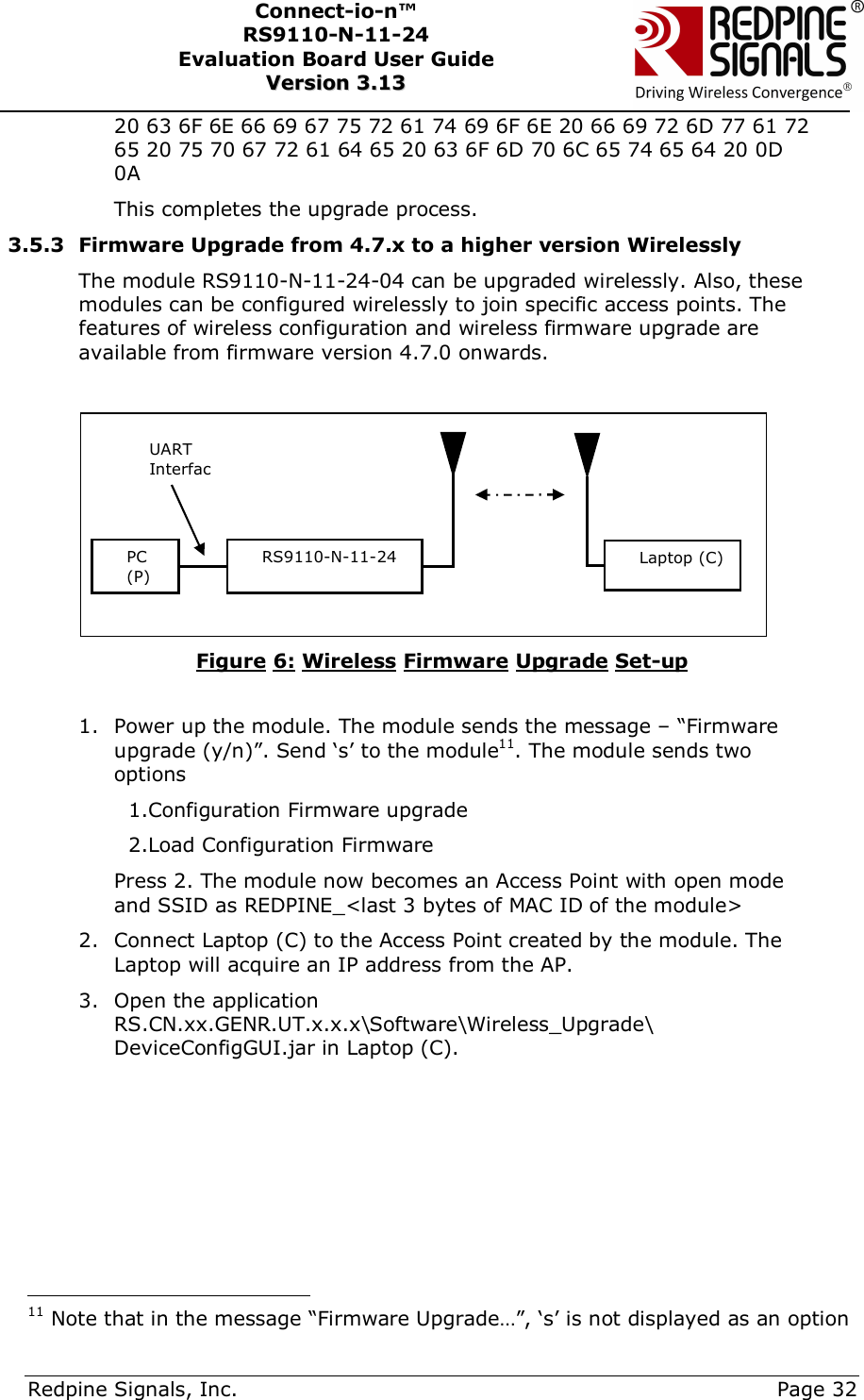      Redpine Signals, Inc.     Page 32 Connect-io-n™ RS9110-N-11-24  Evaluation Board User Guide  VVeerrssiioonn  33..1133    20 63 6F 6E 66 69 67 75 72 61 74 69 6F 6E 20 66 69 72 6D 77 61 72 65 20 75 70 67 72 61 64 65 20 63 6F 6D 70 6C 65 74 65 64 20 0D 0A This completes the upgrade process. 3.5.3 Firmware Upgrade from 4.7.x to a higher version Wirelessly The module RS9110-N-11-24-04 can be upgraded wirelessly. Also, these modules can be configured wirelessly to join specific access points. The features of wireless configuration and wireless firmware upgrade are available from firmware version 4.7.0 onwards.    Figure 6: Wireless Firmware Upgrade Set-up  1. Power up the module. The module sends the message – “Firmware upgrade (y/n)”. Send ‘s’ to the module11. The module sends two options      1.Configuration Firmware upgrade   2.Load Configuration Firmware Press 2. The module now becomes an Access Point with open mode and SSID as REDPINE_&lt;last 3 bytes of MAC ID of the module&gt; 2. Connect Laptop (C) to the Access Point created by the module. The Laptop will acquire an IP address from the AP. 3. Open the application RS.CN.xx.GENR.UT.x.x.x\Software\Wireless_Upgrade\ DeviceConfigGUI.jar in Laptop (C).                                                  11 Note that in the message “Firmware Upgrade…”, ‘s’ is not displayed as an option PC (P) RS9110-N-11-24 UART InterfacLaptop (C) 