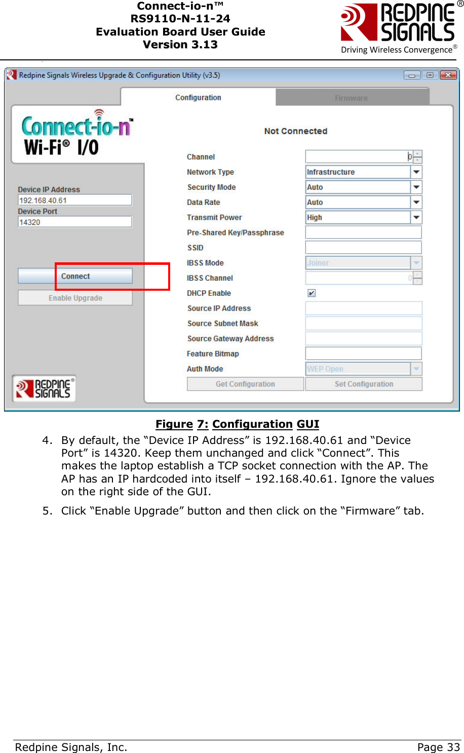      Redpine Signals, Inc.     Page 33 Connect-io-n™ RS9110-N-11-24  Evaluation Board User Guide  VVeerrssiioonn  33..1133       Figure 7: Configuration GUI 4. By default, the “Device IP Address” is 192.168.40.61 and “Device Port” is 14320. Keep them unchanged and click “Connect”. This makes the laptop establish a TCP socket connection with the AP. The AP has an IP hardcoded into itself – 192.168.40.61. Ignore the values on the right side of the GUI. 5. Click “Enable Upgrade” button and then click on the “Firmware” tab.           