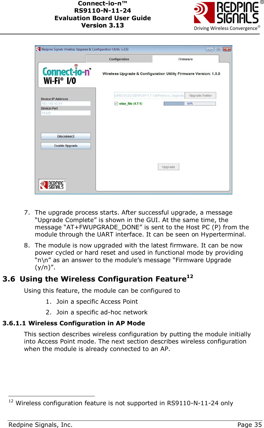      Redpine Signals, Inc.     Page 35 Connect-io-n™ RS9110-N-11-24  Evaluation Board User Guide  VVeerrssiioonn  33..1133        7. The upgrade process starts. After successful upgrade, a message “Upgrade Complete” is shown in the GUI. At the same time, the message “AT+FWUPGRADE_DONE” is sent to the Host PC (P) from the module through the UART interface. It can be seen on Hyperterminal. 8. The module is now upgraded with the latest firmware. It can be now power cycled or hard reset and used in functional mode by providing “n\n” as an answer to the module’s message “Firmware Upgrade (y/n)”.  3.6 Using the Wireless Configuration Feature12 Using this feature, the module can be configured to  1. Join a specific Access Point 2. Join a specific ad-hoc network 3.6.1.1 Wireless Configuration in AP Mode This section describes wireless configuration by putting the module initially into Access Point mode. The next section describes wireless configuration when the module is already connected to an AP.                                           12 Wireless configuration feature is not supported in RS9110-N-11-24 only 