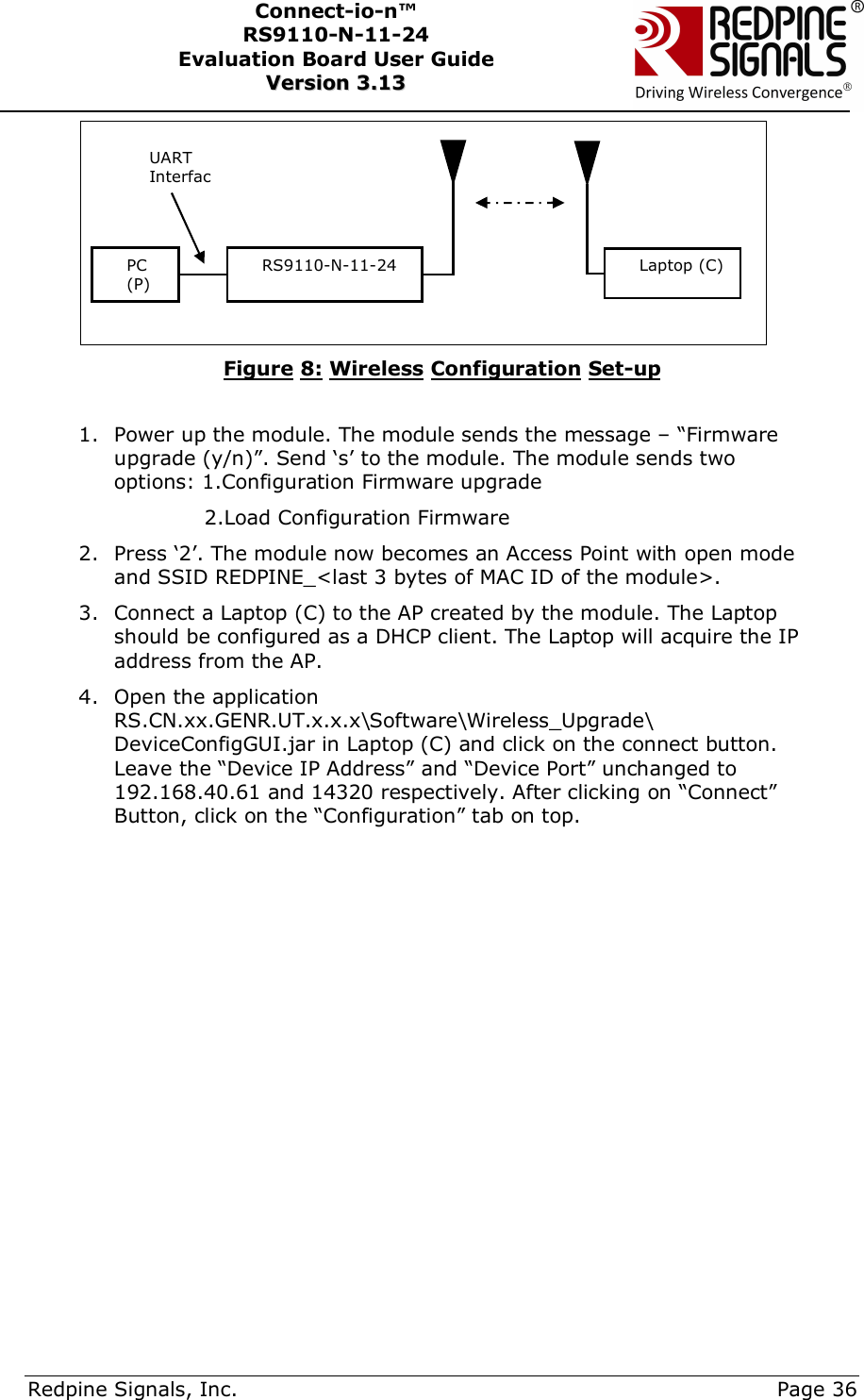      Redpine Signals, Inc.     Page 36 Connect-io-n™ RS9110-N-11-24  Evaluation Board User Guide  VVeerrssiioonn  33..1133     Figure 8: Wireless Configuration Set-up  1. Power up the module. The module sends the message – “Firmware upgrade (y/n)”. Send ‘s’ to the module. The module sends two options: 1.Configuration Firmware upgrade              2.Load Configuration Firmware 2. Press ‘2’. The module now becomes an Access Point with open mode and SSID REDPINE_&lt;last 3 bytes of MAC ID of the module&gt;. 3. Connect a Laptop (C) to the AP created by the module. The Laptop should be configured as a DHCP client. The Laptop will acquire the IP address from the AP. 4. Open the application RS.CN.xx.GENR.UT.x.x.x\Software\Wireless_Upgrade\ DeviceConfigGUI.jar in Laptop (C) and click on the connect button. Leave the “Device IP Address” and “Device Port” unchanged to 192.168.40.61 and 14320 respectively. After clicking on “Connect” Button, click on the “Configuration” tab on top.               PC (P) RS9110-N-11-24 UART InterfacLaptop (C) 