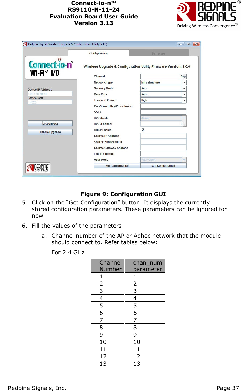      Redpine Signals, Inc.     Page 37 Connect-io-n™ RS9110-N-11-24  Evaluation Board User Guide  VVeerrssiioonn  33..1133      Figure 9: Configuration GUI 5. Click on the “Get Configuration” button. It displays the currently stored configuration parameters. These parameters can be ignored for now. 6. Fill the values of the parameters a. Channel number of the AP or Adhoc network that the module should connect to. Refer tables below: For 2.4 GHz Channel Number chan_num parameter 1  1 2  2 3  3 4  4 5  5 6  6 7  7 8  8 9  9 10  10 11  11 12  12 13  13 