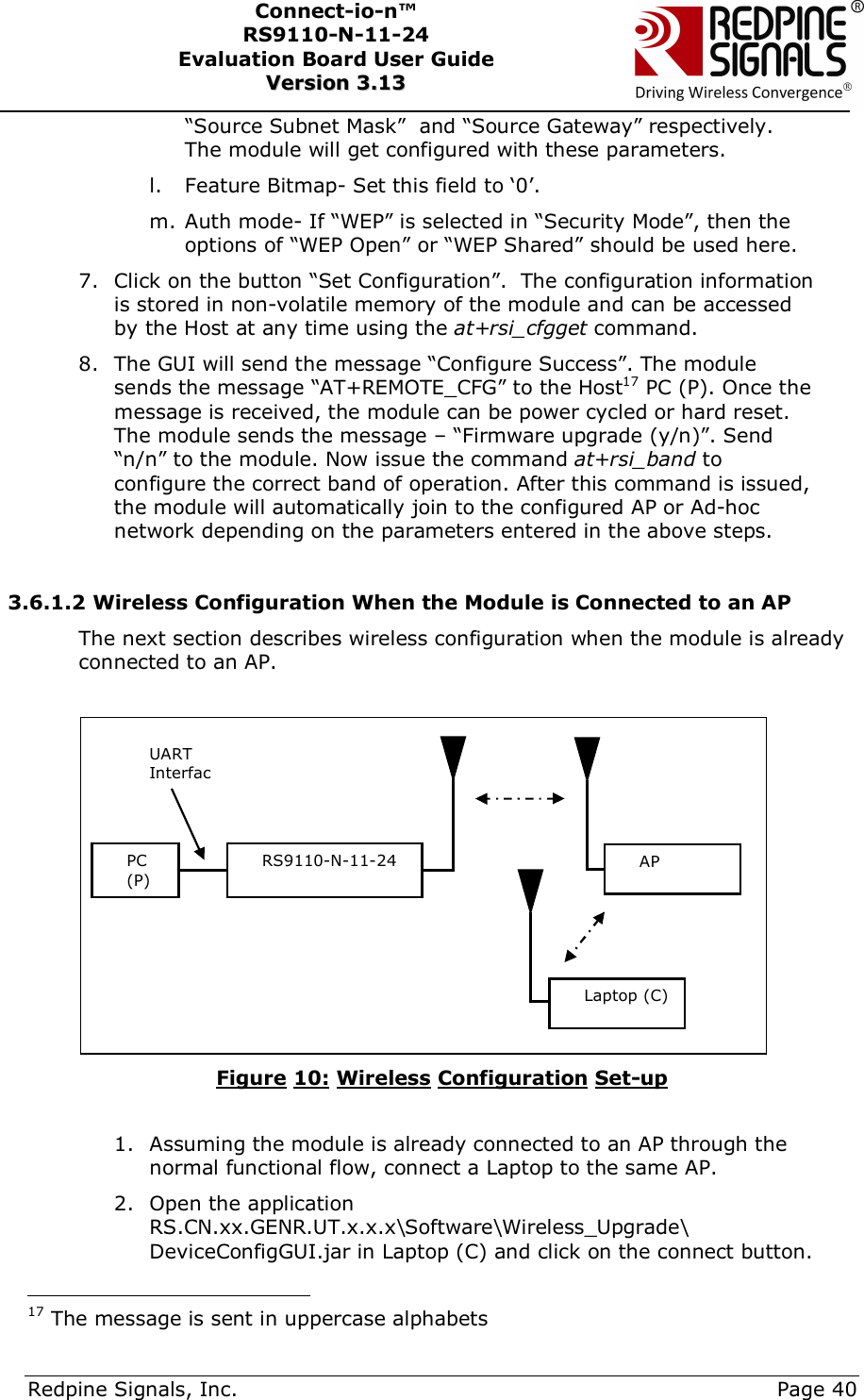      Redpine Signals, Inc.     Page 40 Connect-io-n™ RS9110-N-11-24  Evaluation Board User Guide  VVeerrssiioonn  33..1133    “Source Subnet Mask”  and “Source Gateway” respectively. The module will get configured with these parameters. l. Feature Bitmap- Set this field to ‘0’. m. Auth mode- If “WEP” is selected in “Security Mode”, then the options of “WEP Open” or “WEP Shared” should be used here. 7. Click on the button “Set Configuration”.  The configuration information is stored in non-volatile memory of the module and can be accessed by the Host at any time using the at+rsi_cfgget command. 8. The GUI will send the message “Configure Success”. The module sends the message “AT+REMOTE_CFG” to the Host17 PC (P). Once the message is received, the module can be power cycled or hard reset. The module sends the message – “Firmware upgrade (y/n)”. Send “n/n” to the module. Now issue the command at+rsi_band to configure the correct band of operation. After this command is issued, the module will automatically join to the configured AP or Ad-hoc network depending on the parameters entered in the above steps.  3.6.1.2 Wireless Configuration When the Module is Connected to an AP The next section describes wireless configuration when the module is already connected to an AP.   Figure 10: Wireless Configuration Set-up  1. Assuming the module is already connected to an AP through the normal functional flow, connect a Laptop to the same AP. 2. Open the application RS.CN.xx.GENR.UT.x.x.x\Software\Wireless_Upgrade\ DeviceConfigGUI.jar in Laptop (C) and click on the connect button.                                           17 The message is sent in uppercase alphabets PC (P) RS9110-N-11-24 UART InterfacAP Laptop (C) 