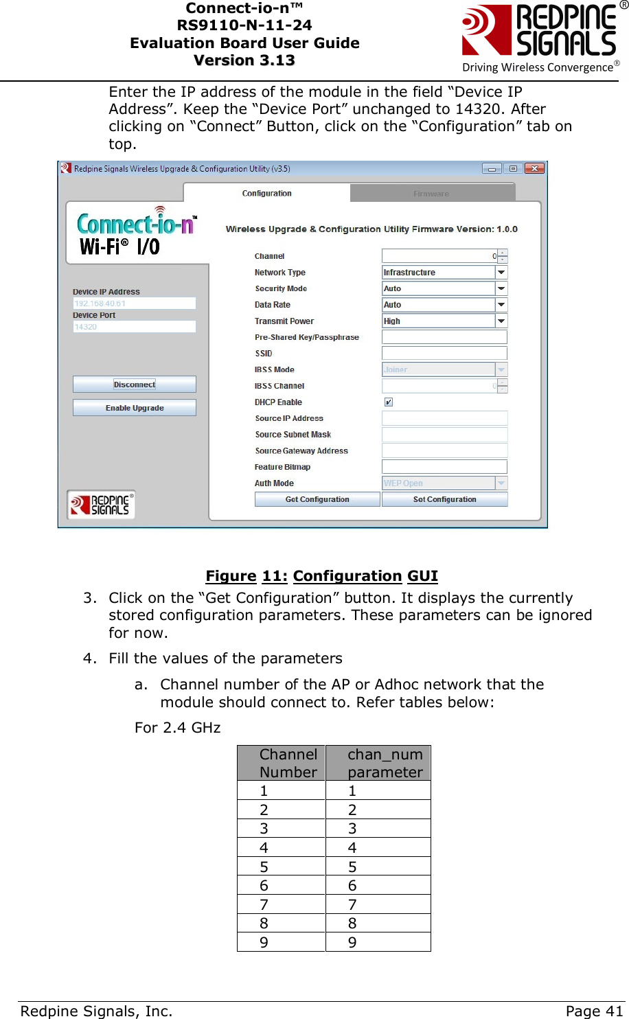      Redpine Signals, Inc.     Page 41 Connect-io-n™ RS9110-N-11-24  Evaluation Board User Guide  VVeerrssiioonn  33..1133    Enter the IP address of the module in the field “Device IP Address”. Keep the “Device Port” unchanged to 14320. After clicking on “Connect” Button, click on the “Configuration” tab on top.  Figure 11: Configuration GUI 3. Click on the “Get Configuration” button. It displays the currently stored configuration parameters. These parameters can be ignored for now. 4. Fill the values of the parameters a. Channel number of the AP or Adhoc network that the module should connect to. Refer tables below: For 2.4 GHz Channel Number chan_num parameter 1  1 2  2 3  3 4  4 5  5 6  6 7  7 8  8 9  9 