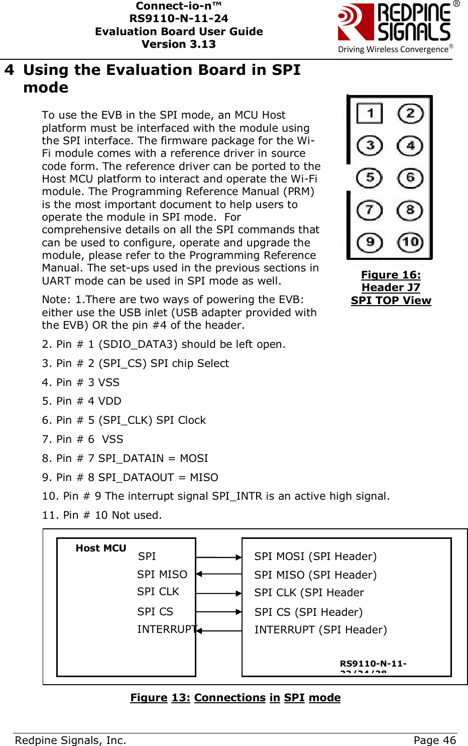      Redpine Signals, Inc.     Page 46 Connect-io-n™ RS9110-N-11-24  Evaluation Board User Guide  VVeerrssiioonn  33..1133    4 Using the Evaluation Board in SPI mode To use the EVB in the SPI mode, an MCU Host platform must be interfaced with the module using the SPI interface. The firmware package for the Wi-Fi module comes with a reference driver in source code form. The reference driver can be ported to the Host MCU platform to interact and operate the Wi-Fi module. The Programming Reference Manual (PRM) is the most important document to help users to operate the module in SPI mode.  For comprehensive details on all the SPI commands that can be used to configure, operate and upgrade the module, please refer to the Programming Reference Manual. The set-ups used in the previous sections in UART mode can be used in SPI mode as well. Note: 1.There are two ways of powering the EVB: either use the USB inlet (USB adapter provided with the EVB) OR the pin #4 of the header. 2. Pin # 1 (SDIO_DATA3) should be left open. 3. Pin # 2 (SPI_CS) SPI chip Select  4. Pin # 3 VSS  5. Pin # 4 VDD  6. Pin # 5 (SPI_CLK) SPI Clock 7. Pin # 6  VSS 8. Pin # 7 SPI_DATAIN = MOSI 9. Pin # 8 SPI_DATAOUT = MISO 10. Pin # 9 The interrupt signal SPI_INTR is an active high signal. 11. Pin # 10 Not used.   Figure 13: Connections in SPI mode Host MCU                 SPI MOSI (SPI Header) SPI MISO (SPI Header) SPI CLK (SPI Header SPI CS (SPI Header) INTERRUPT (SPI Header) RS9110-N-11-22/24/28 SPI MOSI SPI MISO SPI CLK  SPI CS INTERRUPT Figure 16: Header J7 SPI TOP View 