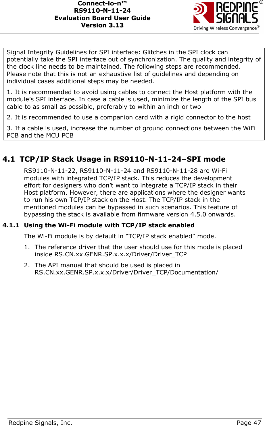      Redpine Signals, Inc.     Page 47 Connect-io-n™ RS9110-N-11-24  Evaluation Board User Guide  VVeerrssiioonn  33..1133     Signal Integrity Guidelines for SPI interface: Glitches in the SPI clock can potentially take the SPI interface out of synchronization. The quality and integrity of the clock line needs to be maintained. The following steps are recommended. Please note that this is not an exhaustive list of guidelines and depending on individual cases additional steps may be needed.  1. It is recommended to avoid using cables to connect the Host platform with the module’s SPI interface. In case a cable is used, minimize the length of the SPI bus cable to as small as possible, preferably to within an inch or two 2. It is recommended to use a companion card with a rigid connector to the host 3. If a cable is used, increase the number of ground connections between the WiFi PCB and the MCU PCB  4.1 TCP/IP Stack Usage in RS9110-N-11-24–SPI mode RS9110-N-11-22, RS9110-N-11-24 and RS9110-N-11-28 are Wi-Fi modules with integrated TCP/IP stack. This reduces the development effort for designers who don’t want to integrate a TCP/IP stack in their Host platform. However, there are applications where the designer wants to run his own TCP/IP stack on the Host. The TCP/IP stack in the mentioned modules can be bypassed in such scenarios. This feature of bypassing the stack is available from firmware version 4.5.0 onwards. 4.1.1 Using the Wi-Fi module with TCP/IP stack enabled The Wi-Fi module is by default in “TCP/IP stack enabled” mode.  1. The reference driver that the user should use for this mode is placed inside RS.CN.xx.GENR.SP.x.x.x/Driver/Driver_TCP 2. The API manual that should be used is placed in RS.CN.xx.GENR.SP.x.x.x/Driver/Driver_TCP/Documentation/  