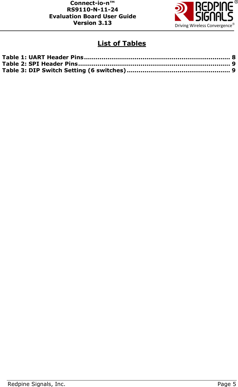      Redpine Signals, Inc.     Page 5 Connect-io-n™ RS9110-N-11-24  Evaluation Board User Guide  VVeerrssiioonn  33..1133     List of Tables  Table 1: UART Header Pins ........................................................................... 8 Table 2: SPI Header Pins .............................................................................. 9 Table 3: DIP Switch Setting (6 switches) ..................................................... 9   