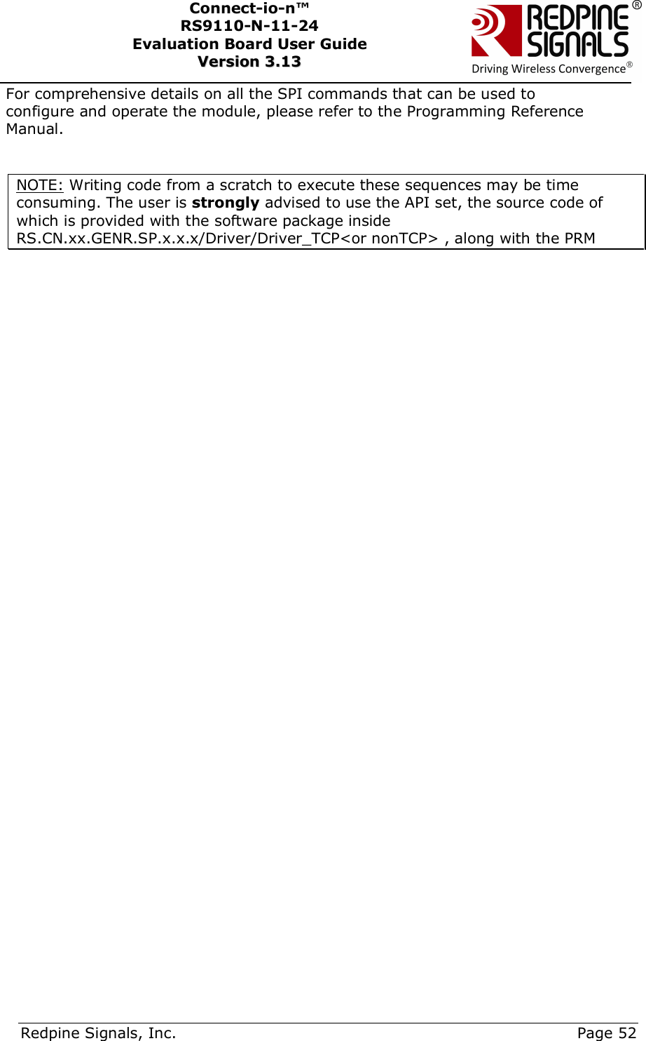      Redpine Signals, Inc.     Page 52 Connect-io-n™ RS9110-N-11-24  Evaluation Board User Guide  VVeerrssiioonn  33..1133    For comprehensive details on all the SPI commands that can be used to configure and operate the module, please refer to the Programming Reference Manual.  NOTE: Writing code from a scratch to execute these sequences may be time consuming. The user is strongly advised to use the API set, the source code of which is provided with the software package inside RS.CN.xx.GENR.SP.x.x.x/Driver/Driver_TCP&lt;or nonTCP&gt; , along with the PRM    