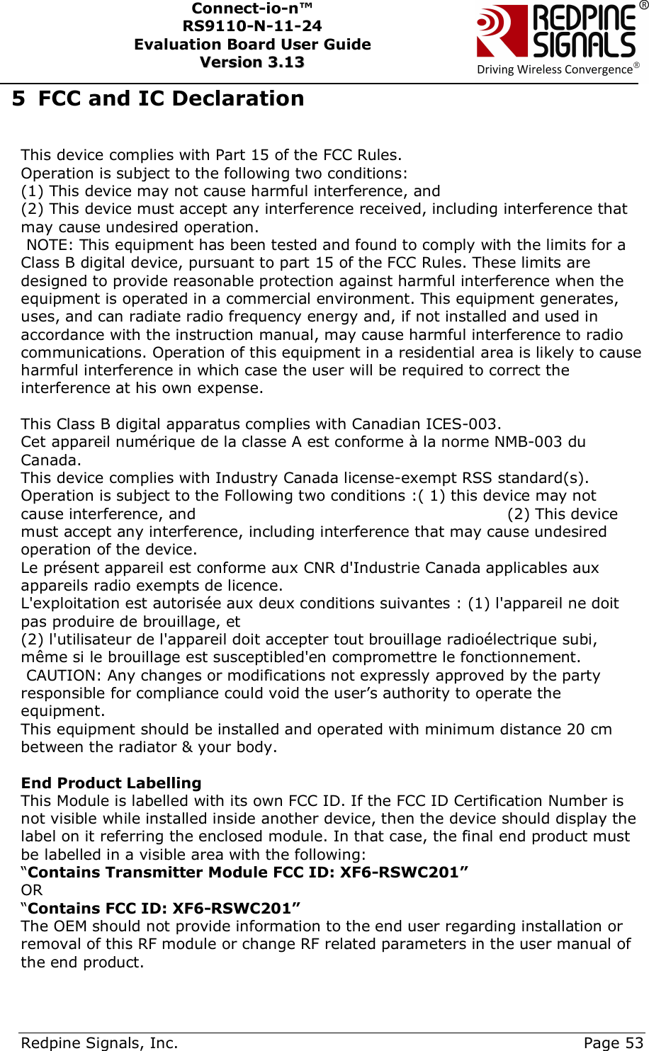      Redpine Signals, Inc.     Page 53 Connect-io-n™ RS9110-N-11-24  Evaluation Board User Guide  VVeerrssiioonn  33..1133    5 FCC and IC Declaration                This device complies with Part 15 of the FCC Rules. Operation is subject to the following two conditions: (1) This device may not cause harmful interference, and (2) This device must accept any interference received, including interference that may cause undesired operation.                                                                                                  NOTE: This equipment has been tested and found to comply with the limits for a Class B digital device, pursuant to part 15 of the FCC Rules. These limits are designed to provide reasonable protection against harmful interference when the equipment is operated in a commercial environment. This equipment generates, uses, and can radiate radio frequency energy and, if not installed and used in accordance with the instruction manual, may cause harmful interference to radio communications. Operation of this equipment in a residential area is likely to cause harmful interference in which case the user will be required to correct the interference at his own expense.                                                                                                                                                                                                                                                      This Class B digital apparatus complies with Canadian ICES-003.  Cet appareil numérique de la classe A est conforme à la norme NMB-003 du Canada.  This device complies with Industry Canada license-exempt RSS standard(s). Operation is subject to the Following two conditions :( 1) this device may not cause interference, and                                                            (2) This device must accept any interference, including interference that may cause undesired operation of the device.                                                                                                                                    Le présent appareil est conforme aux CNR d&apos;Industrie Canada applicables aux appareils radio exempts de licence. L&apos;exploitation est autorisée aux deux conditions suivantes : (1) l&apos;appareil ne doit pas produire de brouillage, et (2) l&apos;utilisateur de l&apos;appareil doit accepter tout brouillage radioélectrique subi, même si le brouillage est susceptibled&apos;en compromettre le fonctionnement.         CAUTION: Any changes or modifications not expressly approved by the party responsible for compliance could void the user’s authority to operate the equipment.   This equipment should be installed and operated with minimum distance 20 cm between the radiator &amp; your body.                                                                                                                 End Product Labelling This Module is labelled with its own FCC ID. If the FCC ID Certification Number is not visible while installed inside another device, then the device should display the label on it referring the enclosed module. In that case, the final end product must be labelled in a visible area with the following: “Contains Transmitter Module FCC ID: XF6-RSWC201” OR “Contains FCC ID: XF6-RSWC201” The OEM should not provide information to the end user regarding installation or removal of this RF module or change RF related parameters in the user manual of the end product. 