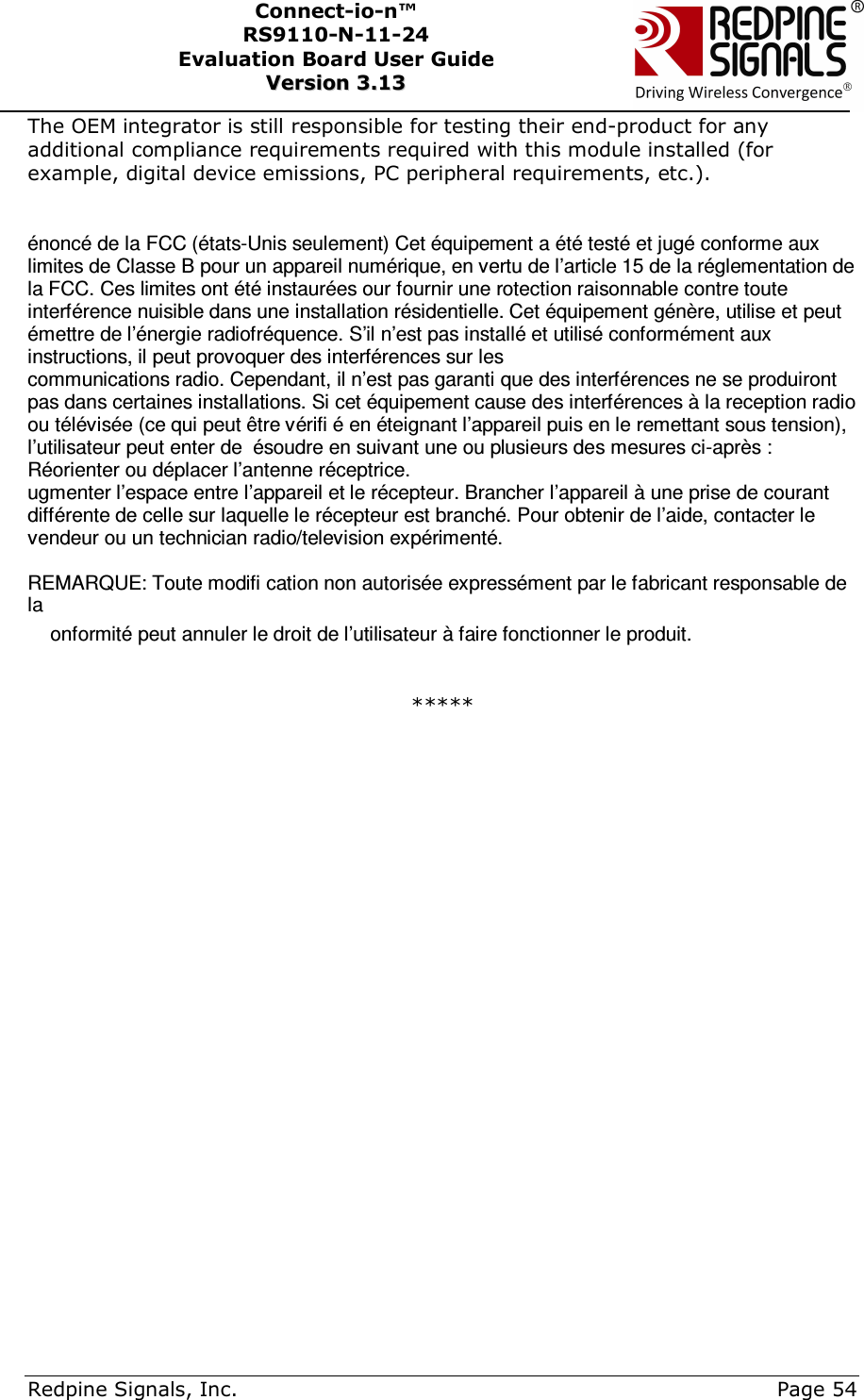      Redpine Signals, Inc.     Page 54 Connect-io-n™ RS9110-N-11-24  Evaluation Board User Guide  VVeerrssiioonn  33..1133    The OEM integrator is still responsible for testing their end-product for any additional compliance requirements required with this module installed (for example, digital device emissions, PC peripheral requirements, etc.).   énoncé de la FCC (états-Unis seulement) Cet équipement a été testé et jugé conforme aux limites de Classe B pour un appareil numérique, en vertu de l’article 15 de la réglementation de la FCC. Ces limites ont été instaurées our fournir une rotection raisonnable contre toute interférence nuisible dans une installation résidentielle. Cet équipement génère, utilise et peut émettre de l’énergie radiofréquence. S’il n’est pas installé et utilisé conformément aux instructions, il peut provoquer des interférences sur les communications radio. Cependant, il n’est pas garanti que des interférences ne se produiront pas dans certaines installations. Si cet équipement cause des interférences à la reception radio ou télévisée (ce qui peut être vérifi é en éteignant l’appareil puis en le remettant sous tension), l’utilisateur peut enter de  ésoudre en suivant une ou plusieurs des mesures ci-après : Réorienter ou déplacer l’antenne réceptrice. ugmenter l’espace entre l’appareil et le récepteur. Brancher l’appareil à une prise de courant différente de celle sur laquelle le récepteur est branché. Pour obtenir de l’aide, contacter le vendeur ou un technician radio/television expérimenté.  REMARQUE: Toute modifi cation non autorisée expressément par le fabricant responsable de la onformité peut annuler le droit de l’utilisateur à faire fonctionner le produit.  *****           