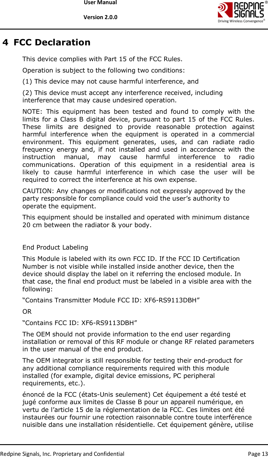   Redpine Signals, Inc. Proprietary and Confidential  Page 13 User Manual  Version 2.0.0 4 FCC Declaration This device complies with Part 15 of the FCC Rules.  Operation is subject to the following two conditions:  (1) This device may not cause harmful interference, and  (2) This device must accept any interference received, including interference that may cause undesired operation.  NOTE:  This  equipment  has  been  tested  and  found  to  comply  with  the limits for a Class B digital device, pursuant to part 15 of the FCC Rules. These  limits  are  designed  to  provide  reasonable  protection  against harmful  interference  when  the  equipment  is  operated  in  a  commercial environment.  This  equipment  generates,  uses,  and  can  radiate  radio frequency  energy  and,  if  not  installed  and  used  in  accordance  with  the instruction  manual,  may  cause  harmful  interference  to  radio communications.  Operation  of  this  equipment  in  a  residential  area  is likely  to  cause  harmful  interference  in  which  case  the  user  will  be required to correct the interference at his own expense.  CAUTION: Any changes or modifications not expressly approved by the party responsible for compliance could void the user’s authority to operate the equipment.  This equipment should be installed and operated with minimum distance 20 cm between the radiator &amp; your body.   End Product Labeling This Module is labeled with its own FCC ID. If the FCC ID Certification Number is not visible while installed inside another device, then the device should display the label on it referring the enclosed module. In that case, the final end product must be labeled in a visible area with the following:  “Contains Transmitter Module FCC ID: XF6-RS9113DBH”  OR  “Contains FCC ID: XF6-RS9113DBH”  The OEM should not provide information to the end user regarding installation or removal of this RF module or change RF related parameters in the user manual of the end product. The OEM integrator is still responsible for testing their end-product for any additional compliance requirements required with this module installed (for example, digital device emissions, PC peripheral requirements, etc.).  énoncé de la FCC (états-Unis seulement) Cet équipement a été testé et jugé conforme aux limites de Classe B pour un appareil numérique, en vertu de l’article 15 de la réglementation de la FCC. Ces limites ont été instaurées our fournir une rotection raisonnable contre toute interférence nuisible dans une installation résidentielle. Cet équipement génère, utilise 