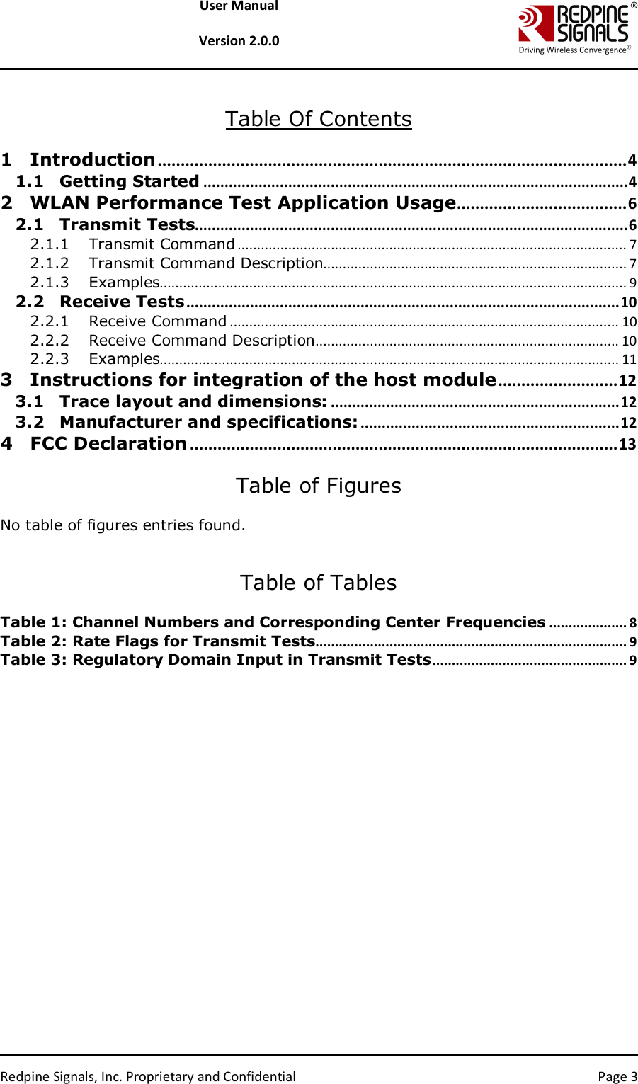   Redpine Signals, Inc. Proprietary and Confidential  Page 3 User Manual  Version 2.0.0  Table Of Contents  1 Introduction ...................................................................................................... 4 1.1 Getting Started .................................................................................................... 4 2 WLAN Performance Test Application Usage ..................................... 6 2.1 Transmit Tests...................................................................................................... 6 2.1.1 Transmit Command .................................................................................................... 7 2.1.2 Transmit Command Description.............................................................................. 7 2.1.3 Examples........................................................................................................................ 9 2.2 Receive Tests ...................................................................................................... 10 2.2.1 Receive Command .................................................................................................... 10 2.2.2 Receive Command Description .............................................................................. 10 2.2.3 Examples...................................................................................................................... 11 3 Instructions for integration of the host module .......................... 12 3.1 Trace layout and dimensions: .................................................................... 12 3.2 Manufacturer and specifications: ............................................................. 12 4 FCC Declaration ............................................................................................. 13  Table of Figures  No table of figures entries found.   Table of Tables  Table 1: Channel Numbers and Corresponding Center Frequencies .................... 8 Table 2: Rate Flags for Transmit Tests ................................................................................ 9 Table 3: Regulatory Domain Input in Transmit Tests .................................................. 9  
