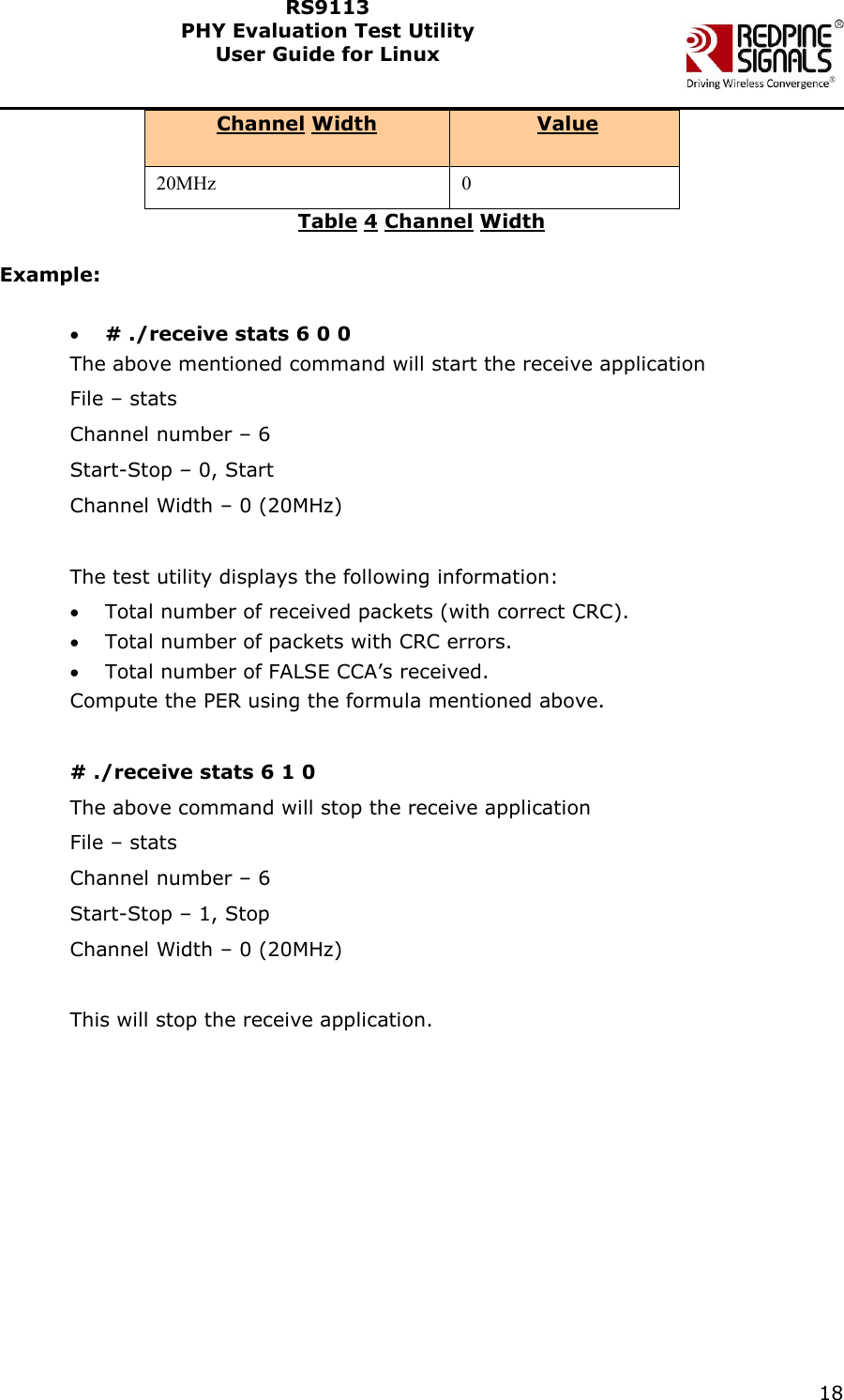    18  RS9113 PHY Evaluation Test Utility  User Guide for Linux  Channel Width  Value 20MHz 0 Table 4 Channel Width  Example:   # ./receive stats 6 0 0 The above mentioned command will start the receive application File – stats Channel number – 6 Start-Stop – 0, Start Channel Width – 0 (20MHz)  The test utility displays the following information:  Total number of received packets (with correct CRC).  Total number of packets with CRC errors.   Total number of FALSE CCA’s received.  Compute the PER using the formula mentioned above.  # ./receive stats 6 1 0 The above command will stop the receive application File – stats Channel number – 6 Start-Stop – 1, Stop Channel Width – 0 (20MHz)  This will stop the receive application. 