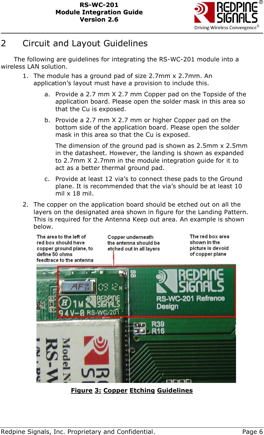     Redpine Signals, Inc. Proprietary and Confidential.     Page 6 RRSS--WWCC--220011    MMoodduullee  IInntteeggrraattiioonn  GGuuiiddee  VVeerrssiioonn  22..66    2   Circuit and Layout Guidelines The following are guidelines for integrating the RS-WC-201 module into a wireless LAN solution. 1. The module has a ground pad of size 2.7mm x 2.7mm. An application’s layout must have a provision to include this.  a. Provide a 2.7 mm X 2.7 mm Copper pad on the Topside of the application board. Please open the solder mask in this area so that the Cu is exposed. b. Provide a 2.7 mm X 2.7 mm or higher Copper pad on the bottom side of the application board. Please open the solder mask in this area so that the Cu is exposed. The dimension of the ground pad is shown as 2.5mm x 2.5mm in the datasheet. However, the landing is shown as expanded to 2.7mm X 2.7mm in the module integration guide for it to act as a better thermal ground pad.  c. Provide at least 12 via’s to connect these pads to the Ground plane. It is recommended that the via’s should be at least 10 mil x 18 mil. 2. The copper on the application board should be etched out on all the layers on the designated area shown in figure for the Landing Pattern. This is required for the Antenna Keep out area. An example is shown below.  Figure 3: Copper Etching Guidelines 