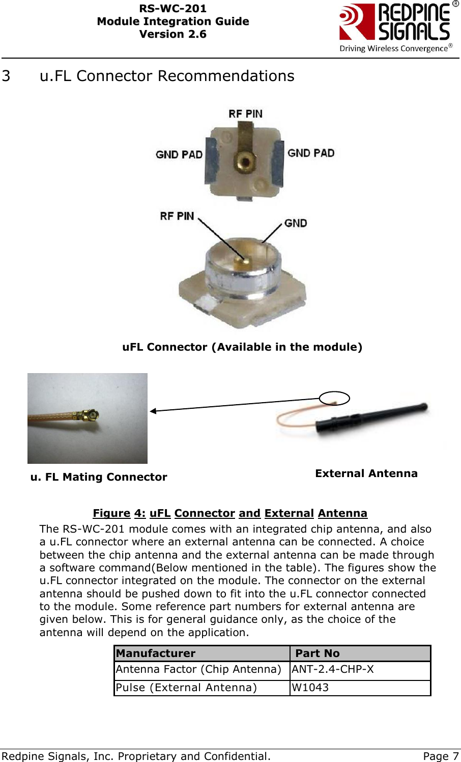     Redpine Signals, Inc. Proprietary and Confidential.     Page 7 RRSS--WWCC--220011    MMoodduullee  IInntteeggrraattiioonn  GGuuiiddee  VVeerrssiioonn  22..66    3  u.FL Connector Recommendations                                 Figure 4: uFL Connector and External Antenna The RS-WC-201 module comes with an integrated chip antenna, and also a u.FL connector where an external antenna can be connected. A choice between the chip antenna and the external antenna can be made through a software command(Below mentioned in the table). The figures show the u.FL connector integrated on the module. The connector on the external antenna should be pushed down to fit into the u.FL connector connected to the module. Some reference part numbers for external antenna are given below. This is for general guidance only, as the choice of the antenna will depend on the application.  Manufacturer   Part No Antenna Factor (Chip Antenna) ANT-2.4-CHP-X Pulse (External Antenna) W1043  u. FL Mating Connector External Antenna uFL Connector (Available in the module)  