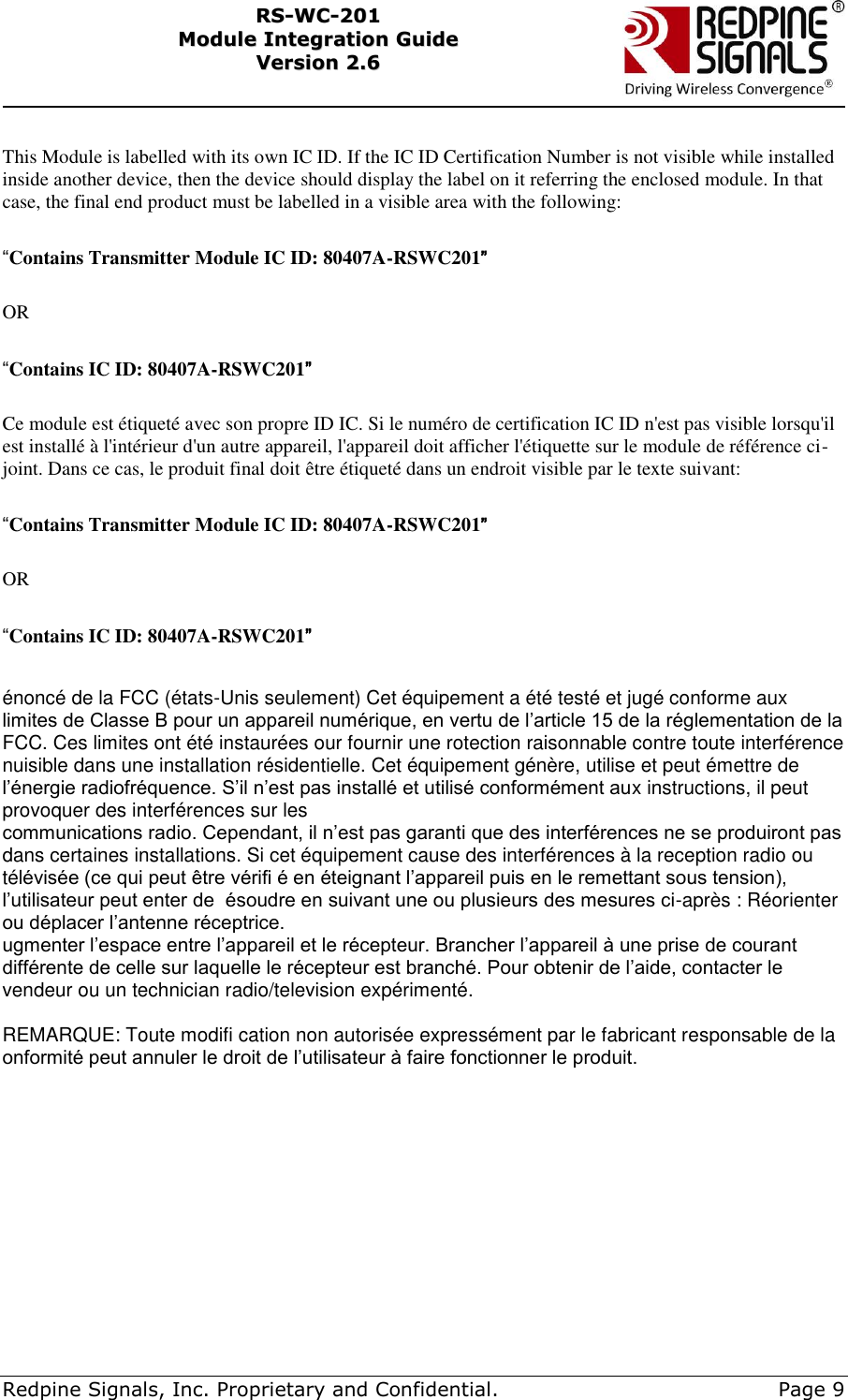     Redpine Signals, Inc. Proprietary and Confidential.     Page 9 RRSS--WWCC--220011    MMoodduullee  IInntteeggrraattiioonn  GGuuiiddee  VVeerrssiioonn  22..66     This Module is labelled with its own IC ID. If the IC ID Certification Number is not visible while installed inside another device, then the device should display the label on it referring the enclosed module. In that case, the final end product must be labelled in a visible area with the following:  “Contains Transmitter Module IC ID: 80407A-RSWC201”  OR  “Contains IC ID: 80407A-RSWC201”  Ce module est étiqueté avec son propre ID IC. Si le numéro de certification IC ID n&apos;est pas visible lorsqu&apos;il est installé à l&apos;intérieur d&apos;un autre appareil, l&apos;appareil doit afficher l&apos;étiquette sur le module de référence ci-joint. Dans ce cas, le produit final doit être étiqueté dans un endroit visible par le texte suivant:  “Contains Transmitter Module IC ID: 80407A-RSWC201”  OR  “Contains IC ID: 80407A-RSWC201”   énoncé de la FCC (états-Unis seulement) Cet équipement a été testé et jugé conforme aux limites de Classe B pour un appareil numérique, en vertu de l’article 15 de la réglementation de la FCC. Ces limites ont été instaurées our fournir une rotection raisonnable contre toute interférence nuisible dans une installation résidentielle. Cet équipement génère, utilise et peut émettre de l’énergie radiofréquence. S’il n’est pas installé et utilisé conformément aux instructions, il peut provoquer des interférences sur les communications radio. Cependant, il n’est pas garanti que des interférences ne se produiront pas dans certaines installations. Si cet équipement cause des interférences à la reception radio ou télévisée (ce qui peut être vérifi é en éteignant l’appareil puis en le remettant sous tension), l’utilisateur peut enter de  ésoudre en suivant une ou plusieurs des mesures ci-après : Réorienter ou déplacer l’antenne réceptrice. ugmenter l’espace entre l’appareil et le récepteur. Brancher l’appareil à une prise de courant différente de celle sur laquelle le récepteur est branché. Pour obtenir de l’aide, contacter le vendeur ou un technician radio/television expérimenté.  REMARQUE: Toute modifi cation non autorisée expressément par le fabricant responsable de la onformité peut annuler le droit de l’utilisateur à faire fonctionner le produit.         