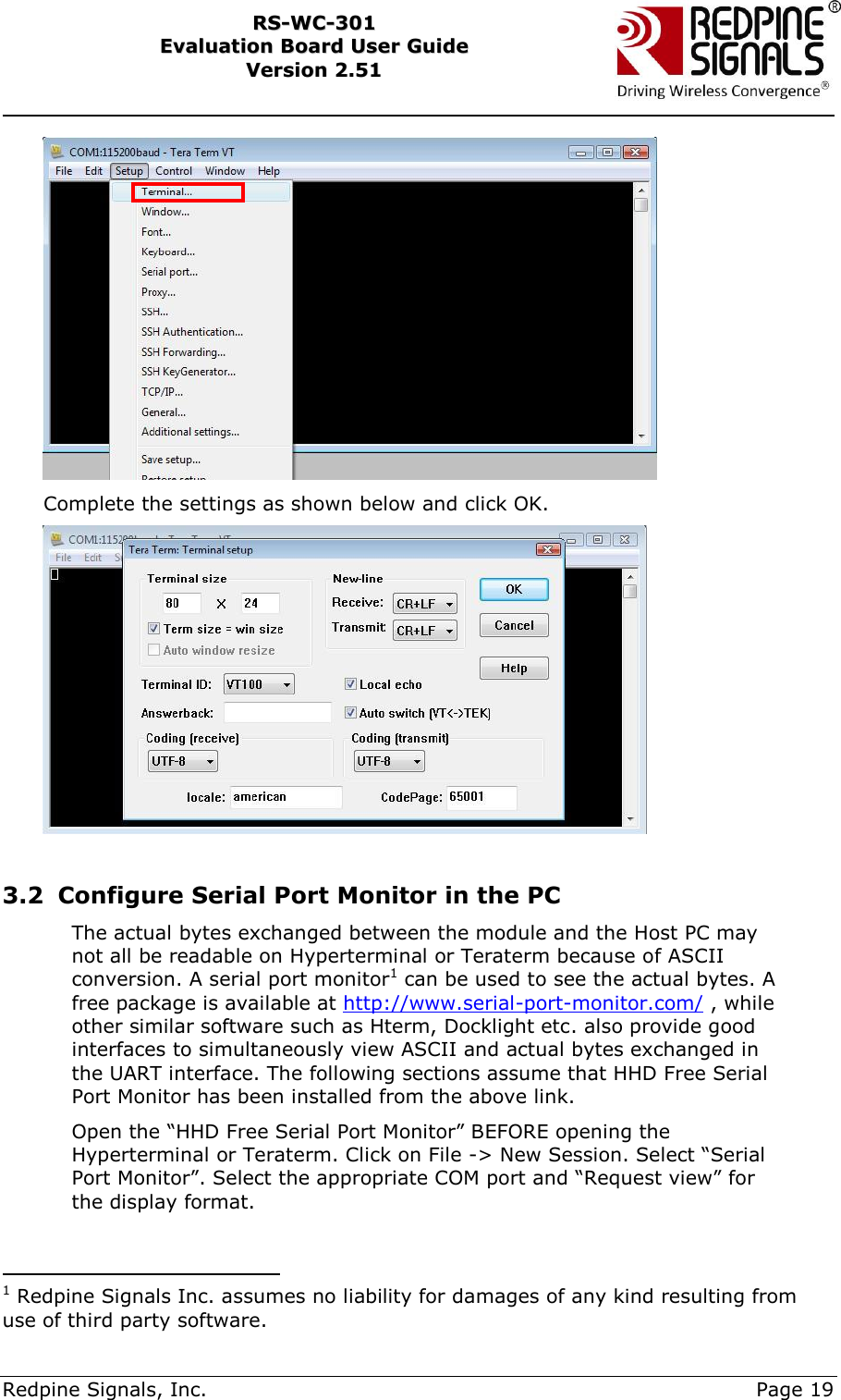     Redpine Signals, Inc.     Page 19 RRSS--WWCC--330011    EEvvaalluuaattiioonn  BBooaarrdd  UUsseerr  GGuuiiddee  VVeerrssiioonn  22..5511     Complete the settings as shown below and click OK.   3.2 Configure Serial Port Monitor in the PC The actual bytes exchanged between the module and the Host PC may not all be readable on Hyperterminal or Teraterm because of ASCII conversion. A serial port monitor1 can be used to see the actual bytes. A free package is available at http://www.serial-port-monitor.com/ , while other similar software such as Hterm, Docklight etc. also provide good interfaces to simultaneously view ASCII and actual bytes exchanged in the UART interface. The following sections assume that HHD Free Serial Port Monitor has been installed from the above link.  Open the “HHD Free Serial Port Monitor” BEFORE opening the Hyperterminal or Teraterm. Click on File -&gt; New Session. Select “Serial Port Monitor”. Select the appropriate COM port and “Request view” for the display format.                                              1 Redpine Signals Inc. assumes no liability for damages of any kind resulting from use of third party software. 