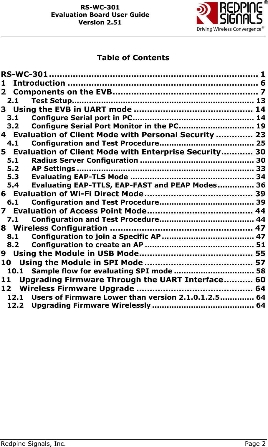     Redpine Signals, Inc.     Page 2 RRSS--WWCC--330011    EEvvaalluuaattiioonn  BBooaarrdd  UUsseerr  GGuuiiddee  VVeerrssiioonn  22..5511     Table of Contents  RS-WC-301 ............................................................................... 1 1 Introduction ........................................................................ 6 2 Components on the EVB ....................................................... 7 2.1 Test Setup ........................................................................... 13 3 Using the EVB in UART mode ............................................. 14 3.1 Configure Serial port in PC .................................................. 14 3.2 Configure Serial Port Monitor in the PC ............................... 19 4 Evaluation of Client Mode with Personal Security .............. 23 4.1 Configuration and Test Procedure ....................................... 25 5 Evaluation of Client Mode with Enterprise Security ............ 30 5.1 Radius Server Configuration ............................................... 30 5.2 AP Settings ......................................................................... 33 5.3 Evaluating EAP-TLS Mode ................................................... 34 5.4 Evaluating EAP-TTLS, EAP-FAST and PEAP Modes ............... 36 6 Evaluation of Wi-Fi Direct Mode ......................................... 39 6.1 Configuration and Test Procedure ....................................... 39 7 Evaluation of Access Point Mode ........................................ 44 7.1 Configuration and Test Procedure ....................................... 44 8 Wireless Configuration ...................................................... 47 8.1 Configuration to join a Specific AP ...................................... 47 8.2 Configuration to create an AP ............................................. 51 9 Using the Module in USB Mode ........................................... 55 10 Using the Module in SPI Mode ......................................... 57 10.1 Sample flow for evaluating SPI mode ................................. 58 11 Upgrading Firmware Through the UART Interface ........... 60 12 Wireless Firmware Upgrade ............................................ 64 12.1 Users of Firmware Lower than version 2.1.0.1.2.5 .............. 64 12.2 Upgrading Firmware Wirelessly .......................................... 64 