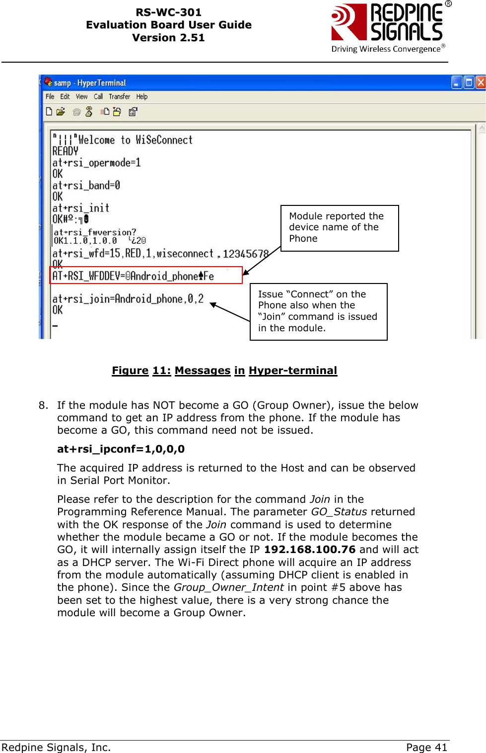     Redpine Signals, Inc.     Page 41 RRSS--WWCC--330011    EEvvaalluuaattiioonn  BBooaarrdd  UUsseerr  GGuuiiddee  VVeerrssiioonn  22..5511      Figure 11: Messages in Hyper-terminal  8. If the module has NOT become a GO (Group Owner), issue the below command to get an IP address from the phone. If the module has become a GO, this command need not be issued.  at+rsi_ipconf=1,0,0,0 The acquired IP address is returned to the Host and can be observed in Serial Port Monitor.  Please refer to the description for the command Join in the Programming Reference Manual. The parameter GO_Status returned with the OK response of the Join command is used to determine whether the module became a GO or not. If the module becomes the GO, it will internally assign itself the IP 192.168.100.76 and will act as a DHCP server. The Wi-Fi Direct phone will acquire an IP address from the module automatically (assuming DHCP client is enabled in the phone). Since the Group_Owner_Intent in point #5 above has been set to the highest value, there is a very strong chance the module will become a Group Owner.  Issue “Connect” on the Phone also when the “Join” command is issued in the module. Module reported the device name of the Phone 