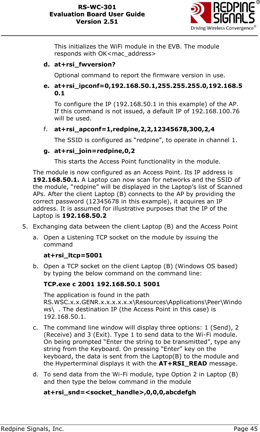     Redpine Signals, Inc.     Page 45 RRSS--WWCC--330011    EEvvaalluuaattiioonn  BBooaarrdd  UUsseerr  GGuuiiddee  VVeerrssiioonn  22..5511    This initializes the WiFi module in the EVB. The module responds with OK&lt;mac_address&gt; d. at+rsi_fwversion? Optional command to report the firmware version in use. e. at+rsi_ipconf=0,192.168.50.1,255.255.255.0,192.168.50.1 To configure the IP (192.168.50.1 in this example) of the AP. If this command is not issued, a default IP of 192.168.100.76 will be used. f. at+rsi_apconf=1,redpine,2,2,12345678,300,2,4 The SSID is configured as “redpine”, to operate in channel 1. g. at+rsi_join=redpine,0,2 This starts the Access Point functionality in the module.  The module is now configured as an Access Point. Its IP address is 192.168.50.1. A Laptop can now scan for networks and the SSID of the module, “redpine” will be displayed in the Laptop‟s list of Scanned APs. After the client Laptop (B) connects to the AP by providing the correct password (12345678 in this example), it acquires an IP address. It is assumed for illustrative purposes that the IP of the Laptop is 192.168.50.2 5. Exchanging data between the client Laptop (B) and the Access Point a. Open a Listening TCP socket on the module by issuing the command at+rsi_ltcp=5001 b. Open a TCP socket on the client Laptop (B) (Windows OS based) by typing the below command on the command line:              TCP.exe c 2001 192.168.50.1 5001  The application is found in the path RS.WSC.x.x.GENR.x.x.x.x.x.x\Resources\Applications\Peer\Windows\  . The destination IP (the Access Point in this case) is 192.168.50.1.  c. The command line window will display three options: 1 (Send), 2 (Receive) and 3 (Exit). Type 1 to send data to the Wi-Fi module. On being prompted “Enter the string to be transmitted”, type any string from the Keyboard. On pressing “Enter” key on the keyboard, the data is sent from the Laptop(B) to the module and the Hyperterminal displays it with the AT+RSI_READ message.  d. To send data from the Wi-Fi module, type Option 2 in Laptop (B) and then type the below command in the module at+rsi_snd=&lt;socket_handle&gt;,0,0,0,abcdefgh 