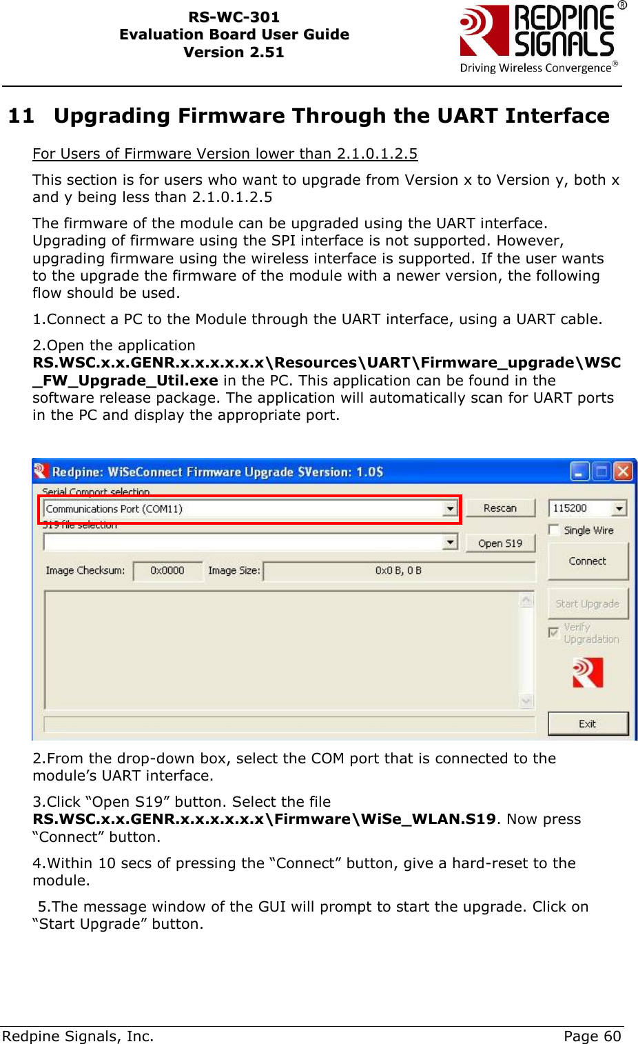     Redpine Signals, Inc.     Page 60 RRSS--WWCC--330011    EEvvaalluuaattiioonn  BBooaarrdd  UUsseerr  GGuuiiddee  VVeerrssiioonn  22..5511    11 Upgrading Firmware Through the UART Interface For Users of Firmware Version lower than 2.1.0.1.2.5 This section is for users who want to upgrade from Version x to Version y, both x and y being less than 2.1.0.1.2.5 The firmware of the module can be upgraded using the UART interface. Upgrading of firmware using the SPI interface is not supported. However, upgrading firmware using the wireless interface is supported. If the user wants to the upgrade the firmware of the module with a newer version, the following flow should be used. 1.Connect a PC to the Module through the UART interface, using a UART cable. 2.Open the application RS.WSC.x.x.GENR.x.x.x.x.x.x\Resources\UART\Firmware_upgrade\WSC_FW_Upgrade_Util.exe in the PC. This application can be found in the software release package. The application will automatically scan for UART ports in the PC and display the appropriate port.     2.From the drop-down box, select the COM port that is connected to the module‟s UART interface. 3.Click “Open S19” button. Select the file RS.WSC.x.x.GENR.x.x.x.x.x.x\Firmware\WiSe_WLAN.S19. Now press “Connect” button. 4.Within 10 secs of pressing the “Connect” button, give a hard-reset to the module.  5.The message window of the GUI will prompt to start the upgrade. Click on “Start Upgrade” button.  