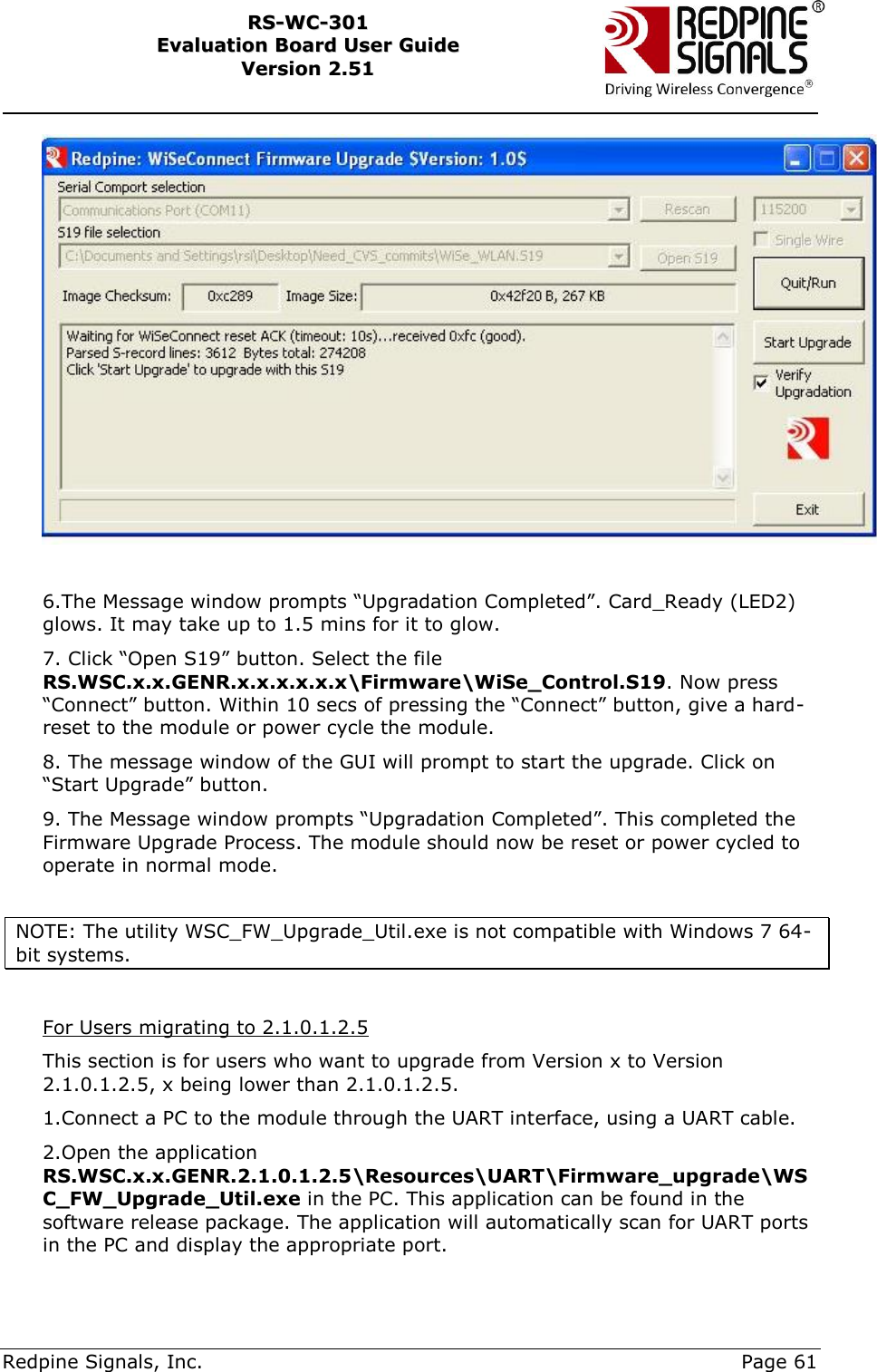     Redpine Signals, Inc.     Page 61 RRSS--WWCC--330011    EEvvaalluuaattiioonn  BBooaarrdd  UUsseerr  GGuuiiddee  VVeerrssiioonn  22..5511      6.The Message window prompts “Upgradation Completed”. Card_Ready (LED2) glows. It may take up to 1.5 mins for it to glow. 7. Click “Open S19” button. Select the file RS.WSC.x.x.GENR.x.x.x.x.x.x\Firmware\WiSe_Control.S19. Now press “Connect” button. Within 10 secs of pressing the “Connect” button, give a hard-reset to the module or power cycle the module. 8. The message window of the GUI will prompt to start the upgrade. Click on “Start Upgrade” button. 9. The Message window prompts “Upgradation Completed”. This completed the Firmware Upgrade Process. The module should now be reset or power cycled to operate in normal mode.  NOTE: The utility WSC_FW_Upgrade_Util.exe is not compatible with Windows 7 64-bit systems.   For Users migrating to 2.1.0.1.2.5 This section is for users who want to upgrade from Version x to Version 2.1.0.1.2.5, x being lower than 2.1.0.1.2.5. 1.Connect a PC to the module through the UART interface, using a UART cable. 2.Open the application RS.WSC.x.x.GENR.2.1.0.1.2.5\Resources\UART\Firmware_upgrade\WSC_FW_Upgrade_Util.exe in the PC. This application can be found in the software release package. The application will automatically scan for UART ports in the PC and display the appropriate port.   